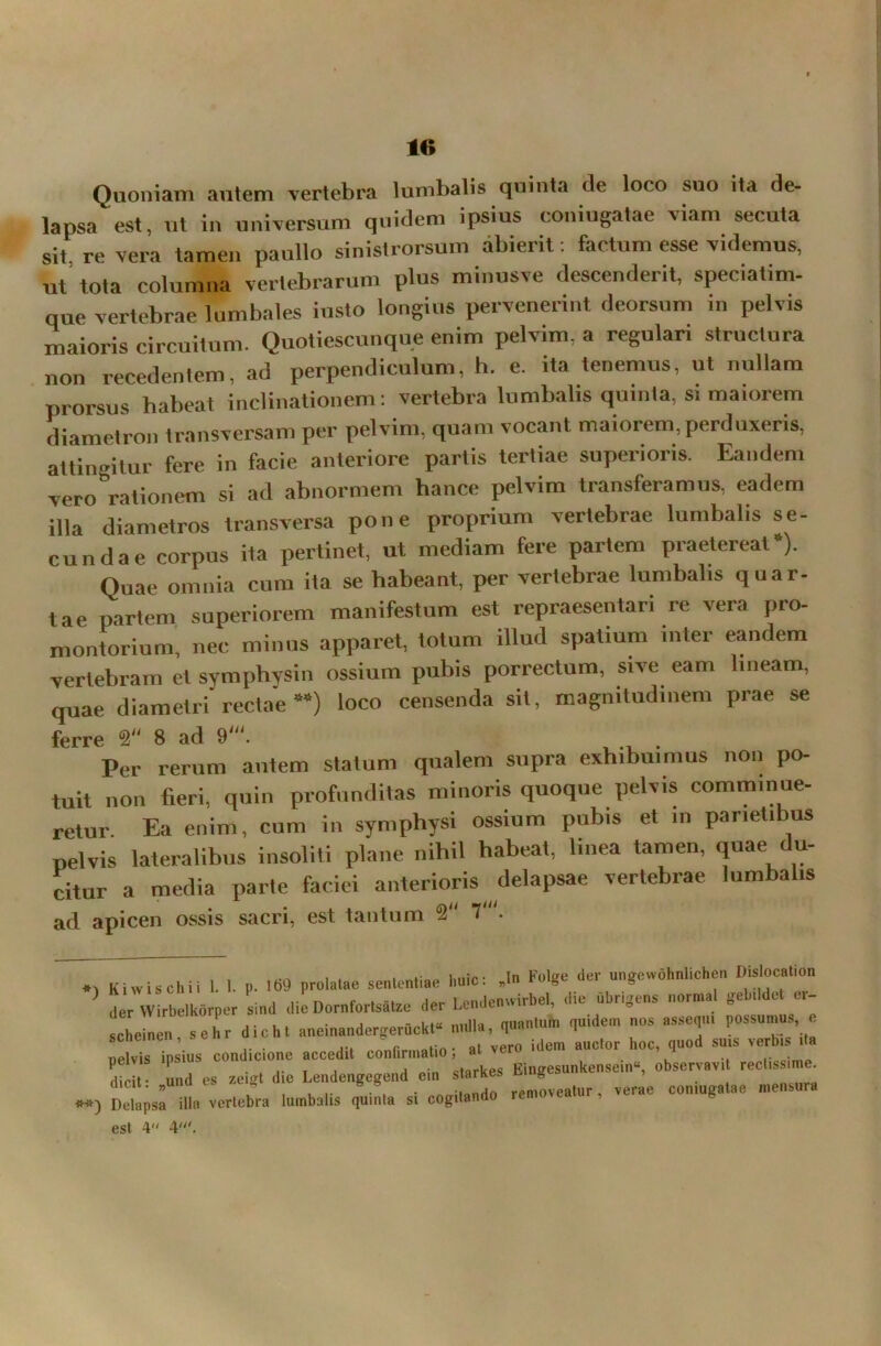 Quoniam autem vertebra lumbalis quinta de loco suo ita de- lapsa est, ut in universum quidem ipsius coniugatae viam secuta sit. re vera tamen paullo sinistrorsum abierit: factum esse videmus, ut tota columna vertebrarum plus minusve descenderit, speciatim- que vertebrae lumbales insto longius pervenerint deorsum in pelvis maioris circuitum. Quotiescunque enim pelvim, a regulari structura non recedentem, ad perpendiculum, h. e. ita tenemus, ut nullam prorsus habeat inclinationem: vertebra lumbalis quinta, si maiorem diametron transversam per pelvim, quam vocant maiorem, perduxeris, attingitur fere in facie anteriore partis tertiae superioris. Eandem vero°rationem si ad abnormem hance pelvim transferamus, eadem illa diametros transversa pone proprium vertebrae lumbalis se- cundae corpus ita pertinet, ut mediam fere partem praetereat “). Quae omnia cum ita se habeant, per vertebrae lumbalis quar- tae partem superiorem manifestum est repraesentari re vera pro- montorium, nec minus apparet, totum illud spatium inter eandem vertebram et symphysin ossium pubis porrectum, sive eam lineam, quae diametri rectae M) loco censenda sit, magnitudinem prae se ferre 2 8 ad 9'. . Per rerum autem statum qualem supra exhibuimus noii po- tuit non fieri, quin profunditas minoris quoque pelvis comminue- retur. Ea enim, cum in symphysi ossium pubis et in parietibus pelvis lateralibus insoliti plane nihil habeat, linea tamen, quae du- citur a media parte faciei anterioris delapsae vertebrae lumbalis ad apicen ossis sacri, est tantum 2 7 . *> Kiwischii 1. 1. p. 169 prolatae sententiae l.uic: .In Folge der ungewohnhchen Dislocat.on der Wirbelkorper sind die Dornfortsatze der Lcndenwirbel, die ubrigens norm. gebildct er- schlen sehr dicht aueinaudergeruckt» nulla, H-anlui» 1u,^em °s —V— * pelvis ipsius condicione accedit conlirmalio; at vero idem auctor hoc, quod su.s verbi da d und es »** die Lendengegend cin slarkes Eingesunkensein», observavi rectus,me. dicit. »una es /-ugi u B « , removeatur, verae coniugatae mensura **) Delapsa illa vertebra lumbalis quinta si cogitando ien est 4 4'.