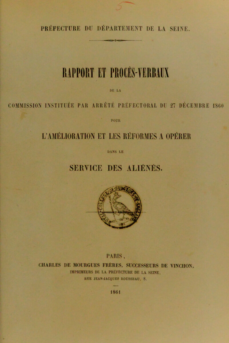 PRÉFECTURE DU DÉPARTEMENT DE LA SEINE. DE LA. COMMISSION INSTITUEE PAH ARRETE PRÉFECTORAL DU 27 DECEMRRE 1860 POUR DANS LE SERVICE DES ALIÉNÉS. PARIS , CHARLES DE MOURGUES FRÈRES, SUCCESSEURS DE VINCHON, IMPRIMEURS DE LA PRÉFECTURE DE LA SEINE, RUE JEAN-JACQUES ROUSSEAU, 8.