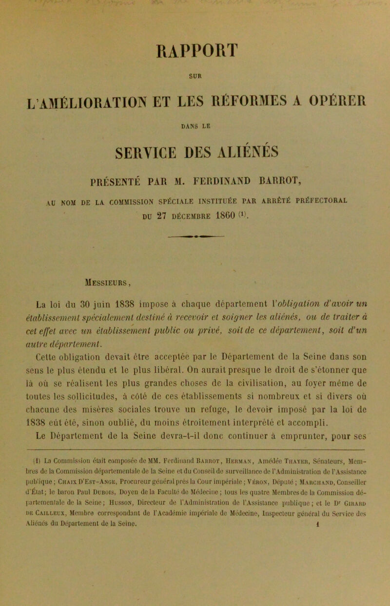 RAPPORT SUR L’AMÉLIORATION ET LES RÉFOR3IES A OPÉRER DANS LE SERVICE DES ALIÉNÉS PRÉSENTÉ PAR M. FERDINAND BARROT, AU NOM DE LA COMMISSION SPÉCIALE INSTITUÉE PAR ARRÊTÉ PRÉFECTORAL ' DU 27 DÉCEMBRE 1860 0). Messieurs, La loi du 30 juin 1838 impose à chaque département Vobligalion d’avoir un élablissemmi spécialement destiné à recevoir et soigner les aliénés, ou de traiter à cet effet avec un établissement public ou privé, soit de ce département, soit d’un autre département. Cette obligation devait être acceptée par le Département de la Seine dans son sens le plus étendu et le plus libéral. On aurait presque le droit de s’étonner que là où se réalisent les plus grandes choses de la civilisation, au foyer même de toutes les sollicitudes, à côté de ces établissements si nombreux et si divers où chacune des misères sociales trouve un refuge, le devoi-r imposé par la loi de 1838 eût été, sinon oublié, du moins étroitement interprété et accompli. Le Département de la Seine devra-t-il donc continuer à emprunter, pour ses (I) La Commission était composée de MM. Ferdinand Barrot, Herman, Amédée Tiiayeh, Sénateurs, Mem- bres de la Commission départementale de la Seine et du Conseil do surveillance de l’Administration de l’Assistance publique; Chaix D’Est-Ange, Procureur général près la Cour impériale; Véron, Député; Marchand, Conseiller d’Éiat; le baron Paul Dubois, Doyen delà Faculté de Médecine ; tous les quatre Membres de la Commission dé- partementale de la Seine; Husson, Directeur de l’Administration de l’Assistance publique; et le D'' Girard DE Cailleux, Membre correspondant de l’Académie impériale de Médecine, Inspecteur général du Service des
