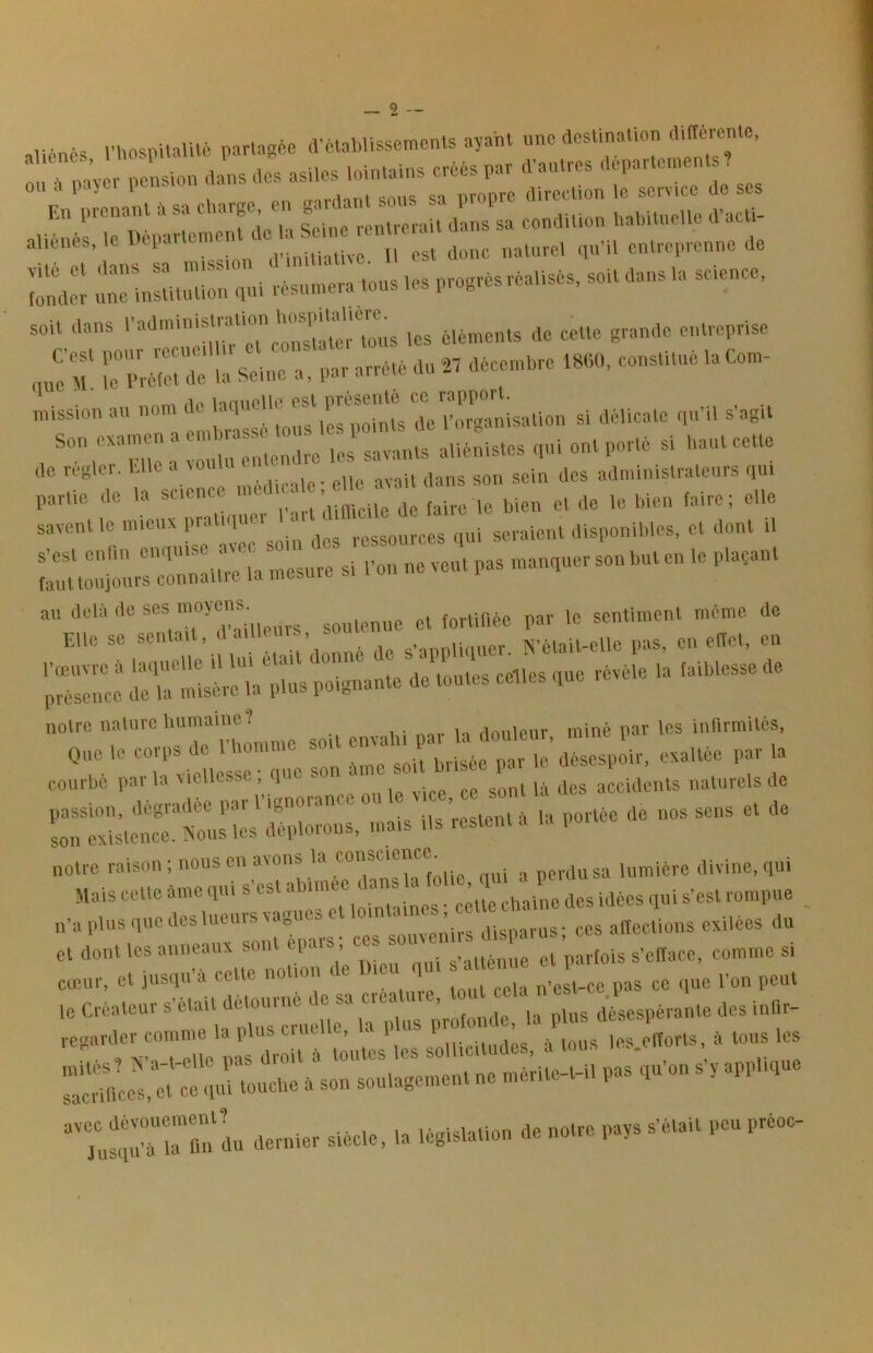 aliénés niospHalUé partagée tVélaWissements ayant nnc destination nay r pension dans des asiles lointains créés par d'antres departement ? rSaM é sa Carge, en gardant sons sa propre direction le ser.^^ do ses aliénés, le l::: lu:el ,n'i. 'entreprenne de îonde! inc'mstitudorqni résumera tous les progrès réalisés, soit dans la science. soit dans tes éléments de cette grande entreprise ^urr, ;r arrêté du .. décemére dSCtl. constitué la Com- mission au “™ ^ si délicate qu'il s'agit a vu «entendre les savants aliénistes qui ont porté si haut cette tic rcglei. e c „vAtiicale * elle avait dans son sein des adniinislralcurs qui partie do la ^flt-rdÏcile de faire le bien et de le bien faire; elle savent ie mieux pra l ressources qui seraient disponibtes, et dont il u mSrorairiVnTes^ si i'on ne veut pas manquer son but en le plaçant %rr cirï. «. » notre nature humaine? ilouleur rainé par les infirmités. notre raison ; nous en avons la ““'‘“J , perdu sa lumière divine, qui Mais cette éme qui s'est ablinee dans la ^ ■ ^.e^t rompue n’apl-q-aeslueursvagu.^ exilées du et dont les anneaux sont ei. , s’atténue et parfois s'efface, comme si cœur, et jusqu'à cette no ion c , , .da n'est-ce pas ce que l'on peut
