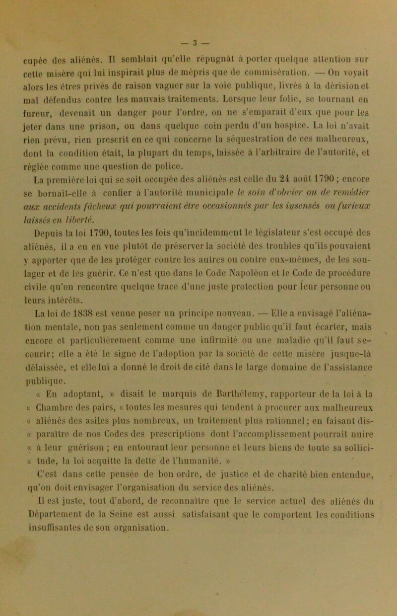 ciipée des aliénés. Il semblait qu'elle répugnât à porter quebiue attention sur cette misère qui lui inspirait plus de mépris que de commisération. — On voyait alors les êtres privés de raison vaguer sur la voie publique, livrés à la dérision et mal défendus contre les mauvais Iraitemenls. Lorsque leur folie, se tournant en fureur, devenait un danger pour l’ordre, on ne s’emiiarait d’eux que pour les jeter dans une prison, ou dans quebiue coin perdu d’un hospice. La loi n’avait rien prévu, rien prescrit en ce qui concerne la séquestration de ces malheureux, dont la condilion était, la plupart du temps, laissée à l’arbitraire de l’autorité, et réglée comme une question do police. La première loi qui se soit occupée des aliénés est celle du 24 août 1700 ; encore se bornait-elle à conlier à rautorilé municipale le soin d'obvier ou de remédier aux accidents fâcheux qui pourraient être occasionnés par les insensés ou furieux laissés en liberté. Depuis la loi 1700, toutes les fois qu’incidemment le législateur s’est occupé des aliénés, il a eu en vue plutôt de préserver la société des troubles qu’ils pouvaient y apporter que de les protéger contre les autres ou contre eux-mêmes, de les sou- lager et de les guérir. Ce n’est que dans le Code Napoléon et le Code de procédure civile qu’on rencontre quelque trace d’une juste protection pour leur personne ou leurs intérêts. La loi de 1838 est venue poser un principe nouveau. — Elle a envisagé l’aliéna- tion mentale, non pas seulement comme un danger public qu’il faut écarter, mais encore et particuliérement comme une infirmité ou une maladie qu’il faut se- courir; elle a été le signe de l’adoption par la société de cette misère jusque-là délaissée, et elle lui a donné le droit de cité dans le large domaine de l’assistance publique. (c En adoptant, )> disait le marquis de Barthélemy, rapporteur de la loi à la « Chambre des pairs, ce toutes les mesures qui tendent à procurer aux malbeureux « aliénés des asiles plus nombreux, un traitement plus rationnel; en faisant dis- « paraître de nos Codes des prescriptions dont l’accomplissement pourrait nuire (( à leur guérison ; en entourant leur personne et leurs biens de toute sa sollici- cc tilde, la loi acquitte la dette de l’humanité. » C’est dans cette pensée de bon ordre, de justice et de charité bien entendue, qu’on doit envisager l’organisation du service des aliénés. Il est juste, tout d’abord, de reconnaitre que le service actuel des aliénés du Département de la Seine est aussi satisfaisant iiuc le comportent les conilitions insuflisantes de son organisation.