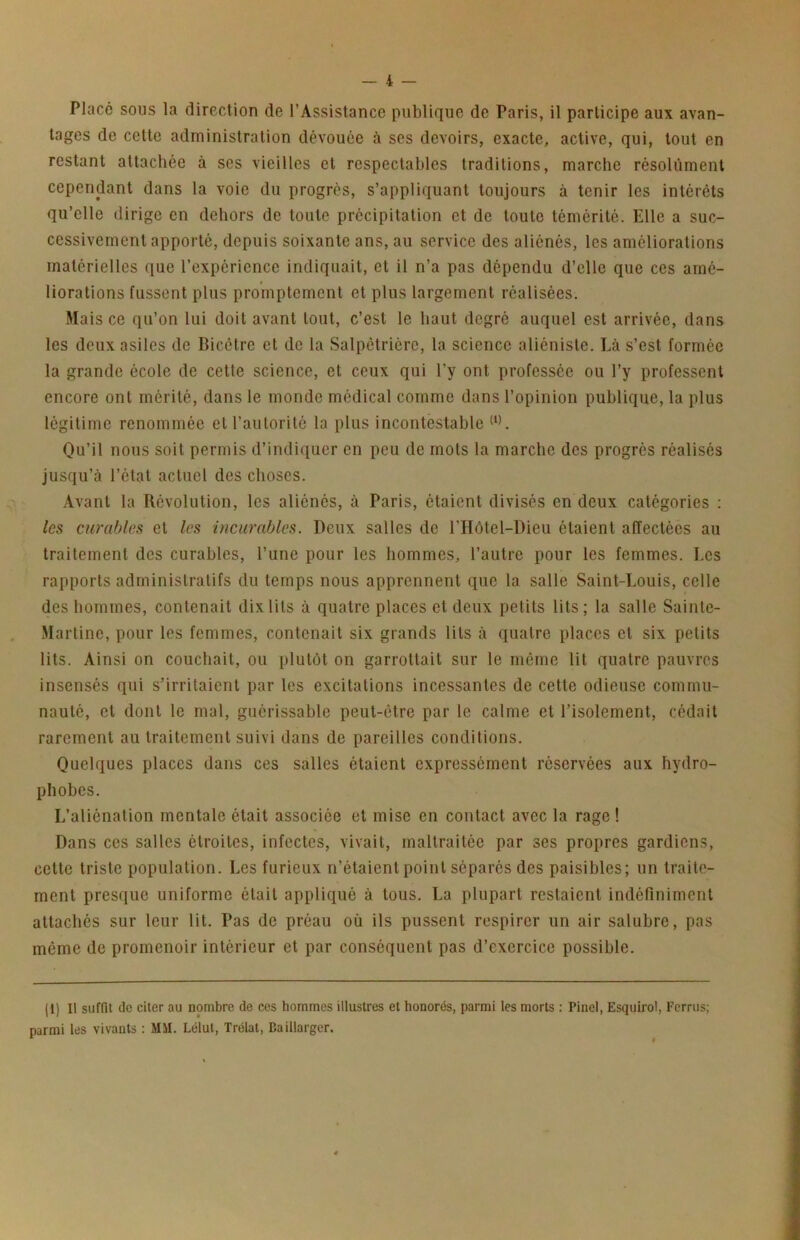 Placé sous la direction de l’Assistance publique de Paris, il participe aux avan- tages de cette administration dévouée à ses devoirs, exacte, active, qui, tout en restant attachée à ses vieilles et respectables traditions, marche résolument cependant dans la voie du progrès, s’appliquant toujours à tenir les intérêts qu’elle dirige en dehors de toute précipitation et de toute témérité. Elle a suc- cessivement apporté, depuis soixante ans, au service des aliénés, les améliorations matérielles que l’expérience indiquait, et il n’a pas dépendu d’elle que ces ame- liorations fussent plus promptement et plus largement réalisées. Mais ce qu’on lui doit avant tout, c’est le haut degré auquel est arrivée, dans les deux asiles de Bicêtre et de la Salpêtrière, la science aliéniste. Là s’est formée la grande école de cette science, et ceux qui l’y ont professée ou l’y professent encore ont mérité, dans le monde médical comme dans l’opinion publique, la plus légitime renommée et l’autoritc la plus incontestable Ou’il nous soit permis d’indiquer en peu de mots la marche des progrès réalisés jusqu’à l’état actuel des choses. Avant la Révolution, les aliénés, à Paris, étaient divisés en deux catégories : les curables et les incurables. Deux salles de l’Hôtel-Dieu étaient affectées au traitement des curables, l’une pour les hommes, l’autre pour les femmes. Les rapports administratifs du temps nous apprennent que la salle Saint-Louis, celle des hommes, contenait dix lits à quatre places et deux petits lits; la salle Sainte- Martine, pour les femmes, contenait six grands lits à quatre places et six petits lits. Ainsi on couchait, ou plutôt on garrottait sur le même lit quatre pauvres insensés qui s’irritaient par les excitations incessantes de cette odieuse commu- nauté, cl dont le mal, guérissable peut-être par le calme et l’isolement, cédait rarement au traitement suivi dans de pareilles conditions. Quelques places dans ces salles étaient expressément réservées aux hydro- phobes. L’aliénation mentale était associée et mise en contact avec la rage ! Dans ces salles étroites, infectes, vivait, maltraitée par ses propres gardiens, celte triste population. Les furieux n’étaient point séparés des paisibles; un traite- ment presque uniforme était appliqué à tous. La plupart restaient indéfiniment attachés sur leur lit. Pas de préau où ils pussent respirer un air salubre, pas même de promenoir intérieur et par conséquent pas d’exercice possible. i (1) Il suffit de citer au nombre de ces hommes illustres et honorés, parmi les morts : Pinel, Esquirol, Ferrus; parmi les vivants : MSI. Lélut, Trélal, Baiilarger.