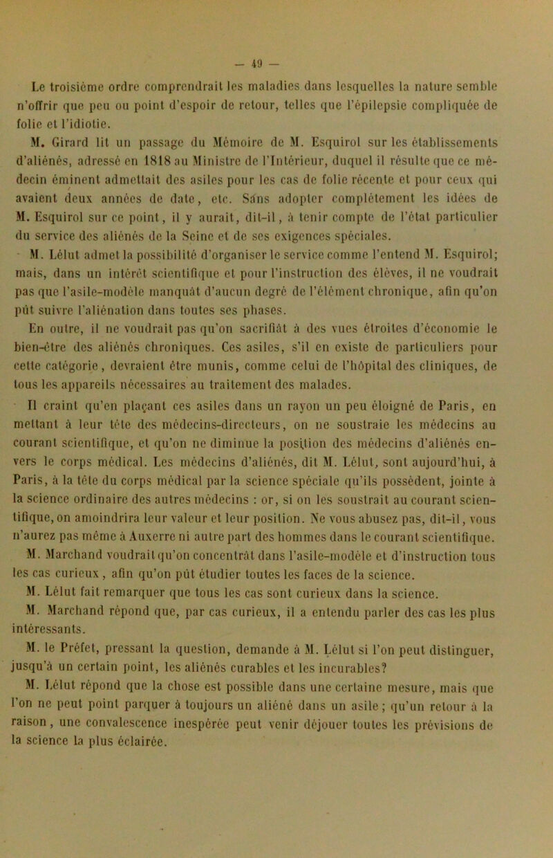 Le troisième ordre comprendrait les maladies dans lesquelles la nature semble n’offrir que peu ou point d’espoir de retour, telles que l’épilepsie compliquée de folie et l’idiotie. M. Girard lit un passage du Mémoire de M. Esquirol sur les établissements d’aliénés, adressé en 1818 au Ministre de l’Intérieur, duquel il résulte que ce mé- decin éminent admettait des asiles pour les cas de folie récente et pour ceux qui avaient deux années de date, etc. Sdns adopter complètement les idées de M. Esquirol sur ce point, il y aurait, dit-il, à tenir compte de l’étal particulier du service des aliénés de la Seine et de scs exigences spéciales. ' M. Lélut admet la possibilité d’organiser le service comme l’entend M. Esquirol; mais, dans un intérêt scientifique et pour l’instruction des élèves, il ne voudrait pas que l’asile-modèle manquât d’aucun degré de l’élément chronique, afin qu’on pût suivre l’aliénation dans toutes ses phases. En outre, il ne voudrait pas qu’on sacrifiât à des vues étroites d’économie le bien-être des aliénés chroniques. Ces asiles, s’il en existe de particuliers pour cette catégorie, devraient être munis, comme celui de l’hôpital des cliniques, de tous les api»areils nécessaires au traitement des malades. • Il craint qu’en plaçant ces asiles dans un rayon un peu éloigné de Paris, en mettant à leur tête des médecins-directeurs, on ne soustraie les médecins au courant scientifique, et qu’on ne diminue la posUion des médecins d’aliénés en- vers le corps médical. Les médecins d’aliénés, dit M. Lélut, sont aujourd’hui, à Paris, à la tête du corps médical par la science spéciale qu’ils possèdent, jointe à la science ordinaire des autres médecins : or, si on les soustrait au courant scien- tifique, on amoindrira leur valeur et leur position. Ne vous abusez pas, dit-il, vous n’aurez pas même à Auxerre ni autre part des hommes dans le courant scientifique. M. Marchand voudrait qu’on concentrât dans l’asile-modèle et d’instruction tous les cas curieux , afin qu’on pût étudier toutes les faces de la science. M. Lélut fait remarquer que tous les cas sont curieux dans la science. M. Marchand répond que, par cas curieux, il a entendu parler des cas les plus intéressants. M. le Préfet, pressant la question, demande à M. Lélut si l’on peut distinguer, jusqu’à un certain point, les aliénés curables et les incurables? M. Lélut répond que la chose est possible dans une certaine mesure, mais (jue l’on ne peut point parquer à toujours un aliéné dans un asile ; qu’un retour à la raison, une convalescence inespérée peut venir déjouer toutes les prévisions de la science la plus éclairée.