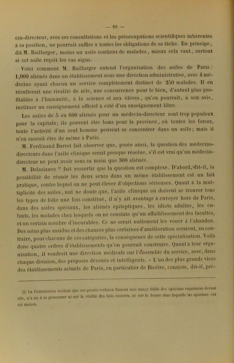 cin-direcleiir, avec ses consultations et les préoccupations scientifiques inhérentes 0 à sa position, ne pourrait suffire à toutes les obligations de sa tâche. En principe, ditM. Baillarger, moins un asile contient de malades, mieux cela vaut, surtout si cet asile reçoit les cas aigus. Voici comment M. Baillarger entend l’organisation des asiles de Paris : 1,000 aliénés dans un établissement sous une direction administrative, avec A mé- decins ayant chacun un service complètement distinct de 2o0 malades. 11 en résulterait une rivalité de zélé, une concurrence pour le bien, d autant plus pro- fitables à l’humanité, à la science et aux éléves, qu’on pourrait, à son avis, instituer un enseignement officiel à côté d’un enseignement libre. Les asiles de 5 ou 000 aliénés pour un médecin-directeur sont trop populeux pour la capitaleI ils peuvent être bons pour la province, où toutes les forces, toute l’activité d’un seul homme peuvent se concentrer dans un asile; mais il n’en saurait être de môme à Paris. M. Ferdinand Barrot fait observer que, posée ainsi, la question des médecins- directeurs dans l’asile clinique serait presque résolue, s’il est vrai qu’un médecin- directeur ne peut avoir sous sa main que 300 aliénés. M. Delasiauve fait ressortir que la question est complexe. D’abord, dit-il, la possibilité de réunir lés deux sexes dans un même établissement est un fait pratique, contre lequel on ne peut élever d’objections sérieuses. Quant à la mul- tiplicité des asiles, nul ne doute que, l’asile clinique où doivent se trouver tous les types de folie une fois constitué, il n’y ait avantage a envoyei hors de laris, dans des asiles spéciaux, les aliénés épileptiques, les idiots adultes, les en- fants, les malades chez lesquels on ne constate qu’un alTaiblissement des facultés, et un certain nombre d’incurables. Ce ne serait nullement les aouci à 1 abandon. Des soins plus assidus et des chances plus certaines d’amélioration seraient, au con- traire, pour chacune de ces catégories, la conséquence de cette spécialisation. Voila donc quatre ordres d’établissements qu’on pourrait construire. Quanta leur orga- nisation, il voudrait une direction médicale sur l’e'nsemble du service, avec, dans chaque division, des préposés dévoués et intelligents. « L’un des plus grands vices des établissements actuels de Paris, en particulier de Bicêtre, consiste, dit-il, pre- (1) La Commission voulant que clic, n’a eu à se prononcer ni sur été émises. ses proces-verbaux fussent une imago fidèle des opinions exprimées devant la réalité des faits énoncés, ni sur la forme dans laquelle les opinions ont
