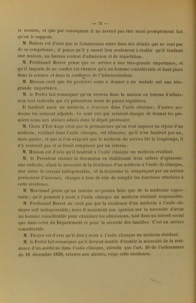 la mesure, el que par conséquent il ne devrail pas être aussi promptement fait ((ii’on le suppose. M. Dubois est d’avis que la Commission entre dans des détails qui ne sont pas de sa compétence; il pense qu’il y aurait lieu seulement à établir qu’il faudrait une maison, un bureau central d’admission et de répartition. M. Ferdinand Barrot pense que ce service a une très-grande importance, et qu’il importe de ne confier cet examen qu’à un homme considérable et haut placé dans la science et dans la confiance de l’Administration. M. llusson croit que les premiers soins à donner à un malade ont une très- grande importance. M. le Préfet fait remarquer qu’on recevra dans la maison ou bureau d’admis- sion tout individu qui s’y présentera muni de pièces régulières. Il faudrait aussi un médecin à demeure dans l’asile clinique; d’autres mé- decins lui seraient adjoints. Ce sont eux qui seraient chargés de donner les pre- miers soins aux aliénés admis dans le dépôt provisoire. M. Chaix d’Est-Ange croit que la permanence qu’on veut imposer au séjour d’un médecin, résidant dans l’asile clinique, est illusoire; qu’il n’en faudrait pas un, mais quatre, et que si l’on exigeait que le médecin du service fût là longtemps, il n’y resterait pas et se ferait remplacer par un interne. M. Husson est d’avis qu’il faudrait à l’asile clinique un médecin résidant. M. le Président résume la discussion en établissant trois ordres d’opinions: une radicale, ifiant la nécessité delà résidence d’un médecin à l’asile de clinique, une autre la croyant indispensable, et la troisième la remplaçant par un service permanent d’internes, chargés à tour de rôle de remplir les fonctions attachées à cette résidence. M. Marchand pense qu’un interne ne pourra faire que de la médecine expec- tante ; qu’il pourrait y avoir, à l’asile clinique un médecin résidant responsable. M. Ferdinand Barrot ne croit pas que la résidence d’un médecin à l’asile cli- nique soit indispensable; mais il maintient son opinion sur la nécessité d’avoir un homme considérable pour examiner les admissions, tant dans un intérêt social ([ue dans celui du Département et pour la sécurité des familles. C’est un service considérable. .M. Tbayer est d’avis qu’il doit y avoir à l’asile clinique un médecin résidant. M. le Préfet fait remarquer qu’il devient inutile d’établir la nécessité de la rési- dence d’un.médecin dans l’asile clinique, attendu que l’art. 10 de l’ordonnance du 18 décembre 1839, relative aux aliénés, exige celle résidence.