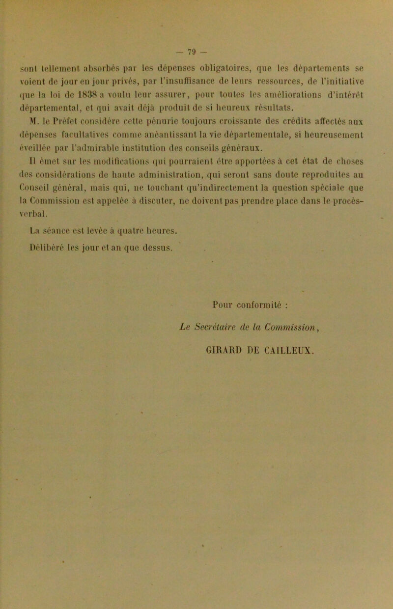 sont lollemenl absorbés par les dépenses obligatoires, que les départements se voient de jour en jour privés, par l’insufïisance de leurs ressources, de l’initiative ([ue la loi de IS38 a voulu leur assurer, pour toutes les ainélioralions d’intérêt départennmtal, et qui avait déjà produit de si heureux résultats. M. le Préfet considère cette pénurie toujours croissante des crédits affectés aux dépenses facultatives comme anéantissant la vie déparlemenlale, si heureusement éveillée par l’admirable institution des conseils généraux. Il émet sur les modifications qui pourraient être apportées à cet état de choses des considérations de haute administration, qui seront sans doute reproduites au Conseil général, mais qui, ne touchant qu’indirectement la question spéciale ([ue la Commission est appelée à discuter, ne doivent pas prendre place dans le procès- verbal. La séance est levée à quatre heures. Délibéré les jour et an que dessus. Pour conformité : Le Secrétaire de la Commission ^ GIRARD DE CAILLEUX.
