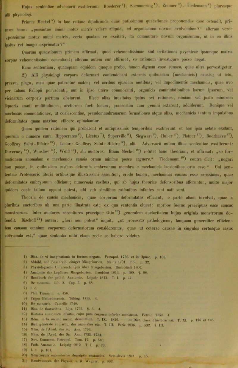 Hujus senlonlian adversarii oxstiforuni: Koederer *), Soeminering *), Zimmor '*), ri('(leruaun pluresquo alii physiolog^i. Primus Meckel in hac ratione (lijmiicamia duas polissirninn quaestiones proponendas esse ostendit, pri- mam hanc: „possintne animi motus matris valere aliquid, ad organismum novum evolvendum?“ alteram vero: „possintne motus animi matris, certa quadam re excitati, ita commutare novum organismum, ut in eo illius ipsius rei imago exprimatur ?“ Quarum quaestionum primam affirmat, quod vehementissimae sint irritationes psychicae ipsumquc matris corpus vehementissime concutiant; alteram autem cur alTirmet, se rationem investigare posse negat. Hanc sententiam, quamciuam equidem quocpie probo, tamen dignam esse censeo, quae ultra pervestigetur. 2) Alii physiologi corpora deformari contendebant externis (piibusdam (mechanicis) causis; ut ictu, pressu, plaga, casu quae pateretur mater; vel acribus ejusdem motibus; vel impedimentis mechanicis, quae ovo per tubam Fallopii pervadenti, aut in ipso utero commoranti, organicis commutationibus harum ipsarum, vel vicinarum corporis partium obstarent. Hisce alias inusitatas ipsius ovi rationes, nimiam vel justo minorem liquoris amnii multitudinem, arctiorem foeti locum, praesertim cum gemini extarent, addiderunt. Denique vel morbosas commutationes, ut coalescentias, pseudomembranarum formationes atque alias, mechanicis tantum impulsibus deformitates quam maxime efficere opinabantur. Quam quidem rationem qui probarent et antiquissimis temporibus exstiterunt et hac ipsa aetate exstant, quorum e numero sunt: Hippocrates®), Licetus^, Superville ®), Siegvvart ”), Huber “’), Platner ), Boerhaave'0, GeolTroy Saint-Hilaire‘®), Isidore Geofiroy Saint-Hilaire‘0, alii- Adversarii autem illius sententiae exstiterunt: Duverney‘^), AVinslow’®), WolIT*'), alii auctores. Etiam Meckel’®) refutat hanc theoriam, et aflirmat: „se for- mationem anomalam e mechanicis causis ortam minime posse arguere.“ Tiedemann’®) contra dicit: „negari non posse, in quibusdam casibus deformia embryonum membra e mechanicis laesionibus orta esse.“ Cui sen- tentiae Professoris literis artibusque illustrissimi assentior, credo tamen, mechanicas causas esse rarissimas, quae deformitates embryonum efficiant; numerosis casibus, qui ab hujus theoriae defensoribus afieruntur, multo major quidem copia talium opponi potest, ubi sub similibus rationibus infantes sani nati sunt. Theoria de causis mechanicis, quae corporum deformitates efficiant, e parte aliam involvit, quae a pluribus auctoribus ab una parte illustrata est; ex qua sententia elucet: morbos foetus praecipuas esse causas monstrorum. Inter auctores recentiores praecipue Otto *°) generalem auctoritatem hujus originis monstroriun de- fendit. Bischolf^O autem: „fieri non potest“ inquit, „ut processus pathologicos, tanquam generaliter eflicien- tem causam omnium corporum deformatorum consideremus, quae ut ceterae causae in singulos certosque casus coercenda est,“ quae sententia mihi etiam recte se habere videtur. 1) Diss. de vi imaginationis in foetum negata. Petropol. 1756. et in Opusc. p. 105. 2) Al)bild. und Besrhroih. einiger Missgeburten. iVIainz. 1791. Fol. p. 32. 3j Fliysiologiscbe Untersuclmngen iiber Ulissgeburton. Kiidolsladl 1806. 4) Anatomie der ko|)flosen Missgeburten. Landsbut 181.3. p. 100. §. 88. 5) ' Hnndbucb der patliol. Anatomie. Leipzig 1812. T. I. p. 41. 6J De monstris. Lil». 2. Cap. 5. p. 68. 7 ) I. c. 8| l’bil. Transa t. n. 456. 9J Tripes Heiterba(x*iisis. Tiibing. 1755. 4. 10) De monstris. Ca.ssellis 1748. 11) Diss. de thoracibus. Li|)s. 1755. §. 3. 4. 12) Historia anatomica infantis, cujus pars corporis inferior monstrosa. Petrop. 1754. 4. 13) Mdm. de la societe imldic. demulation. T. IX. 1826. — et Dict. class. d'bisloire nat. T. XI. p. 126 et 146. 14) Hist. generale et partic. des anomalies etc. T. III. Paris 1836. p. 532. §. III. 15) Mem. de 1’Acad. des Sc. Anu. 1706. 16) M^m. de 1’Acad. des Sc. Ann. 1733. 1734. 17) Nov. Comment. Petropol. Tom. 17. p. .540. 18) Path. Anatomie. Leipzig 1812. T. I. p. 29. • 19) I. c. p. 101. 20) Monstrorum sexc<-n*onin> descripC/' anatomica. Vratislavia 184». p. 15. 21) Handwoicerb. der Physioi. v. K. Wagner. p. H92.