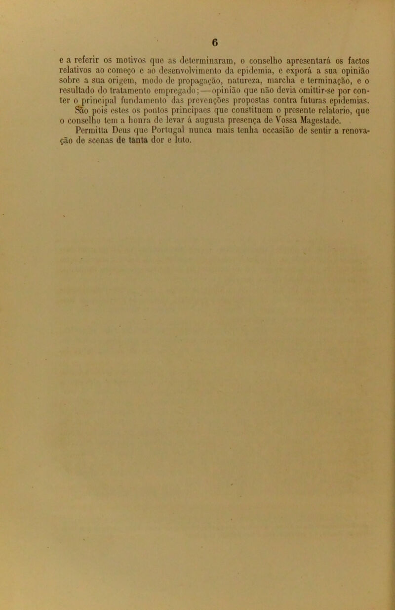 e a referir os motivos que as determinaram, o conselho apresentará os factos relativos ao começo e ao desenvolvimento da epidemia, e exporá a sua opinião sobre a sua origem, modo de propagação, natureza, marcha e terminação, e o resultado do tratamento empregado; — opinião que não devia omittir-se por con- ter o principal fundamento das prevenções propostas contra futuras epidemias. São pois estes os pontos principaes que constituem o presente relatorio, que o conselho tem a honra de levar á augusta presença de Vossa Magestade. Permitia Deus que Portugal nunca mais tenha occasião de sentir a renova- ção de scenas de tanta dor e luto.
