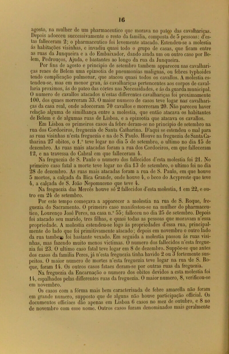 agosto, na mulher de um pharmaceutico que morava no paleo das cavalhariças. Depois adoeceu successivamente o resto da familia, composta de 5 pessoas: des- tas falleceram 2; o pharmaceutico foi levemenle atacado. Estendeu-se a moléstia ás habitações visinhas, e invadiu quasi todo o grupo de casas, que ficam entre as ruas da Junqueira e a do Embaixador, dando ainda um ou outro caso por Be- lem, Pedrouços, Ajuda, e bastantes ao longo da rua da Junqueira. Por fins de agosto e principio de setembro lambem appareccu nas cavalhari- ças reaes de Belein uma epizootia de pneumonias malignas, ou febres typhoides tendo complicação pulmonar, que atacou quasi todos os cavallos. A moléstia es- tendeu-se, mas em menor grau, ás cavalhariças pertencentes aos corpos de caval- laria proximos, ás do pateo das cortes nas Necessidades, e ás da guarda municipal. O numero de cavallos atacados n’eslas differentes cavalhariças foi proximamente 100, dos quaes morreram 33. O maior numero de casos teve logar nas cavalhari- ças da casa real, onde adoeceram 70 cavallos e morreram 20. Não pareceu haver relação alguma de similhança entre a moléstia, que então atacava os habitantes de Belem e de algumas ruas de Lisboa, e a epizootia que atacava os cavallos. Em Lisboa os primeiros casos da febre deram-se no principio de setembro na rua dos Cordoeiros, freguezia de Santa Catharina. Daqui se estendeu o mal para as ruas visinhas n’esta freguezia e na de S. Paulo. Houve na freguezia de Santa Ca- tharina 27 obitos, o l.° teve logar no dia 5 de setembro, o ultimo no dia 15 de dezembro. As ruas mais atacadas foram a rua dos Cordoeiros, em que falleceram 12, e na travessa do Cabral em que falleceram 4. Na freguezia de S. Paulo o numero dos fallecidos d’esta moléstia foi 21. No primeiro caso fatal a morte teve logar no dia 13 de setembro, o ultimo foi no dia 28 de dezembro. As ruas mais atacadas foram a rua de S. Paulo, em que houve 5 mortos, a calçada da Bica Grande, onde houve 4, o beco do Acypreste que teve 4, a calçada de S. João Nepomuceno que teve 4. Na freguezia das Mercês houve só 2 fallecidos d’esta moléstia, 1 em 22, e ou- tro em 24 de setembro. Por este tempo começava a apparecer a moléstia na rua de S. Roque, fre- guezia do Sacramento. O primeiro caso manifestou-se na mulher do pharmaceu- tico, Lourenço José Peres, na casa n.° 55; falleceu no dia 25 de setembro. Depois foi atacado seu marido, Ires filhas, e quasi todas as pessoas que moravam ifessa propriedade. A moléstia estendeu-se logo ás propriedades d’essa rua, principal- mente do lado que foi primilivamente atacado; depois em novembro o outro lado da rua tambeiii foi bastante vexado. Em seguida a moléstia passou ás ruas visi- nhas, mas fazendo muito menos viclimas. O numero dos fallecidos ífesla fregue- zia foi 23. O ultimo caso fatal teve logar em 8 de dezembro. Suppõe-se que antes dos casos da familia Peres, já n’esta freguezia linha havido 2 ou 3 íortemente sus- peitos. O maior numero de mortes n’esta freguezia teve logar na rua de S. Ro- que, foram 14. Os outros casos fataes deram-se por outras ruas da freguezia. Na freguezia da Encarnação o numero dos obitos devidos a esta moléstia foi 14, espalhados pelas differentes ruas da freguezia. O maior numero, 8, verificou-se em novembro. Os casos com a forma mais bem caracterisada de febre amarella nao foram em grande numero, supposlo que de alguns não houve participação oíficial. Os documentos officiaes dão apenas em Lisboa (> casos no mez dc outubro, e 8 no de novembro com esse nome. Outros casos foram denominados mais geralmente