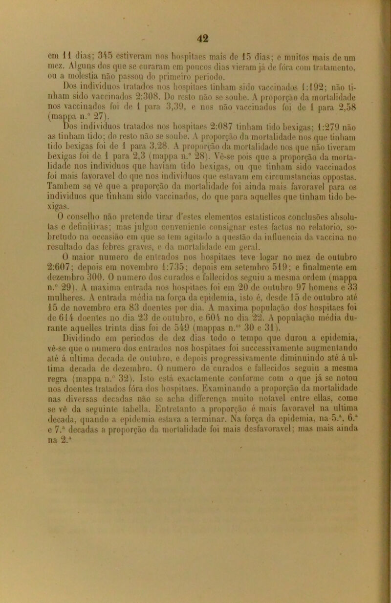 em 11 dia$; 345 estiveram nos hospitaes mais de 15 dias; e muitos mais de um mez. Alguns dos que se curaram cm poucos dias vieram já de fóra com tratamento, ou a moléstia não passou do primeiro periodo. Dos indivíduos tratados nos hospitaes tinham sido vaccinados 1:192; não li- nham sido vaccinados 2:308. Do resto não se soube. A proporção da mortalidade nos vaccinados foi de 1 para 3,39, e nos não vaccinados foi de 1 para 2,58 (mappa n.° 27). Dos indivíduos tratados nos hospitaes 2:087 tinham tido bexigas; 1:279 não as tinham tido; do resto não se soube. A proporção da mortalidade nos que tinham tido bexigas foi de 1 para 3,28. A proporção da mortalidade nos que não tiveram bexigas foi de i para 2,3 (mappa n.° 28). Yê-se pois que a proporção da morta- lidade nos indivíduos que haviam tido bexigas, ou que tinham sido vaccinados foi mais favoravel do que nos indivíduos que estavam em circumstancias oppostas. Também se vê que a proporção da mortalidade foi ainda mais favoravel para os indivíduos que tinham sido vaccinados, do que para aquelles que tinham tido be- xigas. 0 conselho não pretende tirar d’estos elementos estatísticos conclusões absolu- tas e definitivas; mas julgou conveniente consignar estes factos no relatório, so- bretudo na occasião em que se tem agitado a questão da influencia da vaccina no resultado das febres graves, e da mortalidade em geral. O maior numero de entrados nos hospitaes teve logar no mez de outubro 2:607; depois em novembro 1:735; depois em setembro 519; e fmalmente em dezembro 300. O numero dos curados e fallecidos seguiu a mesma ordem (mappa n.° 29). A maxima entrada nos hospitaes foi em 20 de outubro 97 homens e 33 mulheres. A entrada média na força da epidemia, isto é, desde 15 de outubro até 15 de novembro era 83 doentes por dia. A maxima população dos'hospitaes foi de 614 doentes no dia 23 de outubro, e 604 no dia 22. A população média du- rante aquelles trinta dias foi de 549 (mappas n.os 30 e 31). Dividindo em períodos de dez dias todo o tempo que durou a epidemia, vê-se que o numero dos entrados nos hospitaes foi successivamente augmentando até á ultima década de outubro, e depois progressivamente diminuindo até á ul- tima década de dezembro. O numero de curados e fallecidos seguiu a mesma regra (mappa n.° 32). Isto está exactamente conforme com o que já se notou nos doentes tratados fóra dos hospitaes. Examinando a proporção da mortalidade nas diversas décadas não se acha differença muito notável entre ellas, como se vê da seguinte tabella. Entretanto a proporção é mais favoravel na ultima década, quando a epidemia estava a terminar. Na força da epidemia* na 5.\ 6.a e 7.a décadas a proporção da mortalidade foi mais desfavorável; mas mais ainda na 2.a