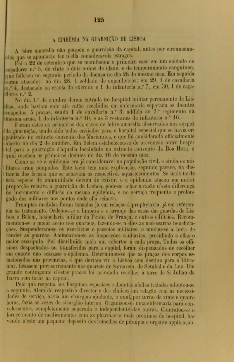 A EPIDEMIA NA GUARNIÇÃO DE LISBOA A febre amarella não poupou a guarnição da capital, antes por circumstan- ias que se apontarão lez n ella consideiavois estiagos. Foi a 22 de setembro que se manifestou o primeiro caso em um soldado de •açadores n.° 5, de vinte e dois annos de idade, e de temperamento sanguíneo, pie falleceu no segundo periodo da doença no dia 28 do mesmo mez. Em seguida oram atacados: no dia 28, 1 soldado de engenheiros; em 29, 1 de cavallaria i.° 4, destacado na escola do exercito e 1 de infanteria n.° 7; em 30, 1 de caça- dores n.° 2. No dia l.° de outubro deram entrada no hospital militar permanente de Lis- boa, onde haviam sido até então recebidos em enfermaria separada os doentes suspeitos, 5 praças, sendo 1 de cavallaria n.° 3, addida ao 2.° regimento da mesma arma, 1 de infanteria n.° 10, e as 3 restantes de intanteria n.° 16. Foram estes os primeiros dez casos de febre amarella observados nos corpos da guarnição, tendo sido todos enviados para o hospital especial que se havia or- ganisado no extincto convento dos Mariannos, e que foi considerado oíficialmente aberto no dia 2 de outubro. Em Belern estabeleceu-se de prevenção outro hospi- tal para a guarnição d’aquella localidade no extincto convento da Boa Hora, o qual recebeu os primeiros doentes no dia 16 do mesmo mez. Como se vê a epidemia era já considerável na população civil, e ainda os mi- litares eram poupados. Este facto tem uma explicação, segundo parece, na dis- tancia dos focos.a que se achavam os respectivos aquartelamentos. Se mais tarde esta especic de immunidade deixou de existir, c a epidemia atacou em maior proporção relativa a guarnição de Lisboa, póde-se achar a rasão d!esta diííerença no incremento e diltusão da mesma epidemia, e no serviço frequente e prolon- gado dos militares nos pontos onde ella reinava. Promptas medidas foram tomadas já em relação á prophylaxia, já em referen- cia ao tratamento. Ordenou-se a limpeza e o arranjo das casas das guardas de Lis- boa e Belern, hospedaria militar da Penha de França, e outros edifícios. Recom- mendou-se o maior aceio nos quartéis, fazendo-se n’elles as necessárias beneficia- ções. Suspenderam-se os exercícios e passeios militares, e mudou-se a hora de render as guardas. Amiudaram-se as inspecções sanitarias, presidindo a ellas o maior escrupulo. Foi distribuído mais um cobertor a cada praça. Todos os oífi- ciaes despachados ou transferidos para a capital, foram dispensados de recolher em quanto não cessasse a epidemia. Determinou-se que as praças dos corpos es- tacionados nas províncias, e que deviam vir a Lisboa com destino para o Ultra- mar, ficassem provisoriamente nos quartéis de Santarém, de Setúbal e da Luz. Um grande contingente d’estas praças foi mandado recolher á torre de S. Julião da Barra sem tocar na capital. Pelo que respeita aos hospitaes especiaes e doentes n’elles tratados adoptou-se o seguinte. Alem do respectivo director e dos clínicos em relação com as necessi- dades do serviço, havia um cirurgião ajudante, o qual, por turno de vinte e quatro horas, fazia as vezes de cirurgião interno. Organisou-se uma enfermaria para con- valescentes, completamente separada e independente das outras. Contratou-se o fornecimento de medicamentos com as pharmacias mais próximas do hospital, ha- vendo neste um pequeno deposito dos remedios de prompia e urgenteapplicação.