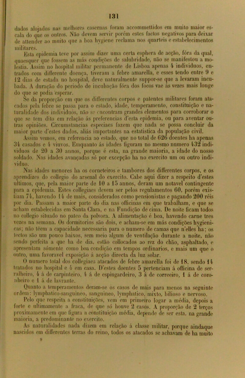 dados alojados nas melhores casernas foram accommettidos em muito maior es- cala do que os outros. Não devem servir porém estes factos negativos para deixar de attender ao muito que a boa hygiene reclama nos quartéis e estabelecimentos militares. Esta epidemia teve por assim dizer uma certa esphera de acção, fora da qual, quaesquer que fossem as más condições de salubridade, não se manifestou a mo- léstia. Assim no hospital militar permanente de Lisboa apenas 4 indivíduos, en- trados com diííerente doença, tiveram a febre amarella, e esses tendo entre 9 e 12 dias de estada no hospital, deve natural mente suppor-se que a levaram incu- bada. A duração do periodo de incubação fóra dos focos vae ás vezes mais longe do que se podia esperar. Se da proporção cm que os differenles corpos c patentes militares foram ata- cados pela febre se passa para o estado, idade, temperamento, constituição e na- turalidade dos indivíduos, não se encontram grandes elementos para corroborar o que se tem dito em relação ás preferencias desta epidemia, ou para aventar ou- tras opiniões. Circumstancias especiaes fazem que nada se possa concluir da ' maior parte d’estes dados, aliás importantes na estatística da população civil. Assim vemos, em referencia ao estado, que no total de 020 doentes ha apenas 34 casados e 4 viúvos. Emquanto ás idades figuram no mesmo numero 432 indi- víduos de 20 a 30 annos, porque é esta, na grande maioria, a idade do nosso soldado. Nas idades avançadas só por excepção ha no exercito um ou outro indi- víduo. Nas idades menores ha os corneteiros e tambores dos differenles corpos, e os aprendizes do collegio do arsenal do exercito. Cabe aqui dizer a respeito d’estes últimos, que, pela maior parte de 10 a 15 annos, deram um notável contingente para a epidemia. Estes collegiaes devem ser pelos regulamentos 00, porém exis- tiam 74, havendo 14 de mais, considerados como pensionistas e pagando 200 réis por dia. Passam a maior parte do dia nas officinas em que trabalham, e que se acham estabelecidas em Santa Clara, e na Fundição de cima. De noite ficam todos no collegio situado no palco da polvora. A alimentação é boa, havendo carne tres vezes na semana. Os dormitorios são dois, e acham-se em más condições hvgieni- cas; não têem a capacidade necessária para o numero de camas que nelles ha; os tectos são um pouco baixos, sem meio algum de ventilação durante a noite, não sendo perfeita a que ha de dia, estão collocados ao rez do chão, asphaltado, e apresentam sómente como boa condição em tempos ordinários, e mais um que o outro, uma favoravel exposição á acção directa da luz solar. O numero total dos collegiaes atacados de febre amarella foi de 18, sendo 14 tratados no hospital e 4 em casa. D’estes doentes 5 pertenciam á ofíicina de ser- ralheiro, 4 á de carpinteiro, 4 á de espingardeiro, 3 á de correeiro, 1 á de coro- nheiro c 1 á de lavrante. Quanto a temperamentos deram-se os casos de mais para menos na seguinte ordem: lymphalico-sanguineo, sanguineo, lymphatico, mixto, bilioso e nervoso. Pelo que respeita a constituições, vem em primeiro logar a média, depois a forte e ultimamente a fraca, de que só houve 2 casos. A proporção de 2 terços proximamente em que figura a constituição média, depende de ser esta. na grande maioria, a predominante no exercito. As naturalidades nada dizem em relação á classe militar, porque aindaque nascidos em diíferentes terras do reino, todos os atacados se achavam de ha muito 9