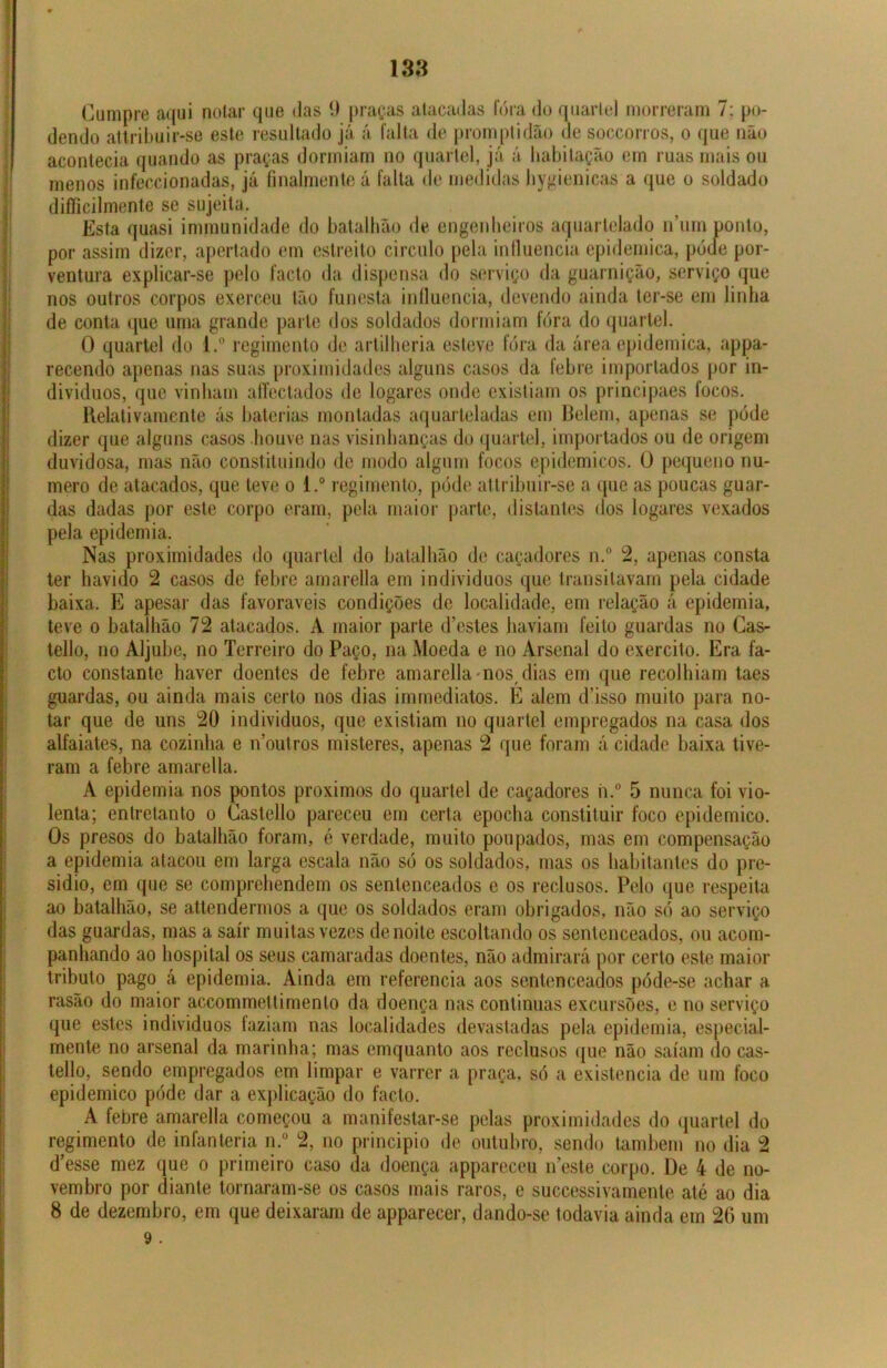 Cumpre aqui notar que das 9 praças atacadas fora do quartel morreram 7: po- dendo attribuir-se este resultado já á falta de promptidão de soccorros, o que não acontecia quando as praças dormiam no quartel, já á habitação em ruas mais ou menos infeccionadas, já finalmente á falta de medidas hygienicas a que o soldado difficilmente se sujeita. Esta quasi immunidade do batalhão de engenheiros aquartelado num ponto, por assim dizer, apertado em estreito circulo pela influencia epidemica, póue por- ventura explicar-se pelo facto da dispensa do serviço da guarnição, serviço que nos outros corpos exerceu tão funesta influencia, devendo ainda ter-se em linha de conta que uma grande parte dos soldados dormiam fora do quartel. O quartel do l.° regimento de artilheria esteve fora da área epidemica, appa- recendo apenas nas suas proximidades alguns casos da febre importados por in- divíduos, que vinham aíTectados de logares onde existiam os principaes focos. Relativamente ás baterias montadas aquarteladas em Belem, apenas se pode dizer que alguns casos houve nas visinhanças do quartel, importados ou de origem duvidosa, mas não constituindo de modo algum focos epidêmicos. O pequeno nu- mero de atacados, que teve o l.° regimento, pode attribuir-se a que as poucas guar- das dadas por este corpo eram, pela maior parte, distantes dos logares vexados pela epidemia. Nas proximidades do quartel do batalhão de caçadores n.° 2, apenas consta ter havido 2 casos de febre amarella em indivíduos que transitavam pela cidade baixa. E apesar das favoráveis condições de localidade, em relação á epidemia, teve o batalhão 72 atacados. A maior parte d’estes haviam feito guardas no Cas- tello, no Aljube, no Terreiro do Paço, na Moeda e no Arsenal do exercito. Era fa- cto constante haver doentes de febre amarella -nos, dias em que recolhiam taes guardas, ou ainda mais certo nos dias immediatos. E alem d’isso muito para no- tar que de uns 20 indivíduos, que existiam no quartel empregados na casa dos alfaiates, na cozinha e n’outros misteres, apenas 2 que foram á cidade baixa tive- ram a febre amarella. A epidemia nos pontos proximos do quartel de caçadores h.° 5 nunca foi vio- lenta; entretanto o Castello pareceu em certa epocha constituir foco epidemico. Os presos do batalhão foram, é verdade, muito poupados, mas em compensação a epidemia atacou em larga escala não só os soldados, mas os habitantes do pre- sidio, em que se comprehendem os sentenceados e os reclusos. Pelo que respeita ao batalhão, se attendermos a que os soldados eram obrigados, não só ao serviço das guardas, mas a sair muitas vezes denoite escoltando os sentenceados, ou acom- panhando ao hospital os seus camaradas doentes, não admirará por certo este maior tributo pago á epidemia. Ainda em referencia aos sentenceados póde-se achar a rasão do maior accommettimenlo da doença nas continuas excursões, e no serviço que estes indivíduos faziam nas localidades devastadas pela epidemia, especial- mente no arsenal da marinha; mas cmquanto aos reclusos que não saíam do cas- tello, sendo empregados em limpar e varrer a praça, só a existência de um foco epidemico póde dar a explicação do facto. A febre amarella começou a manifestar-se pelas proximidades do quartel do regimento de infanteria n.° 2, no principio de outubro, sendo também no dia 2 d’esse mez que o primeiro caso da doença appareceu neste corpo. De 4 de no- vembro por diante tornaram-se os casos mais raros, e successivamente até ao dia 8 de dezembro, em que deixaram de apparecer, dando-se todavia ainda em 20 um 9 .