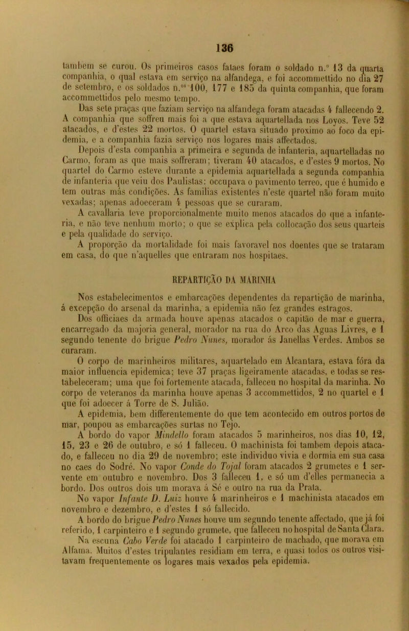 também se curou. Os primeiros casos fataes foram o soldado n.° 13 da quarta companhia, o qual estava em serviço na alfandega, e foi accommettido no dia 27 de setembro, e os soldados n.os 100, 177 e 185 da quinta companhia, que foram accommettidos pelo mesmo tempo. Das sele praças que faziam serviço na alfandega foram atacadas 4 fallecendo 2. A companhia que soffreu mais foi a que estava aquartellada nos Loyos. Teve 52 atacados, e d’estes 22 mortos. O quartel estava situado proximo ao foco da epi- demia, e a companhia fazia serviço nos logares mais affectados. Depois d’esta companhia a primeira e segunda de infanteria, aquartelladas no Carmo, foram as que mais soífreram; tiveram 40 atacados, e d’esles 9 mortos. No quartel do Carmo esteve durante a epidemia aquartellada a segunda companhia de infanteria que veiu dos Paulistas: occupava o pavimento terreo, que é húmido e tem outras más condições. As famílias existentes iTeste quartel não foram muito vexadas; apenas adoeceram 4 pessoas que se curaram. A cavallaria teve proporcionalmente muito menos atacados do que a infante- ria, e não teve nenhum morto; o que se explica pela collocação dos seus quartéis e pela qualidade do serviço. A proporção da mortalidade foi mais favoravel nos doentes que se trataram em casa, do que naquelles que entraram nos hospilaes. REPARTIÇÃO DA MARINHA Nos estabelecimentos e embarcações dependentes da repartição de marinha, á excepção do arsenal da marinha, a epidemia não fez grandes estragos. Dos oíficiaes da armada houve apenas atacados o capitão de mar e guerra, encarregado da majoria general, morador na rua do Arco das Aguas Livres, e 1 segundo tenente do brigue Pedro Nunes, morador ás Janellas Verdes. Ambos se curaram. O corpo de marinheiros militares, aquartelado em Alcantara, estava fora da maior influencia epidemiea; teve 37 praças ligeiramente atacadas, e todas se res- tabeleceram; uma que foi fortemente atacada, falleceu no hospital da marinha. No corpo de veteranos da marinha houve apenas 3 accommettidos, 2 no quartel e 1 que foi adoecer á Torre de S. Julião. A epidemia, bem differentemente do que tem acontecido em outros portos de mar, poupou as embarcações surtas no Tejo. A bordo do vapor Mindello foram atacados 5 marinheiros, nos dias 10, 12, 15, 23 e 26 de outubro, e só 1 falleceu. O machinista foi também depois ataca- do, e falleceu no dia 29 de novembro; este indivíduo vivia e dormia em sua casa no caes do Sodré. No vapor Conde do Tojal foram atacados 2 grumetes e 1 ser- vente em outubro e novembro. Dos 3 falleceu 1. e só um d’elles permanecia a bordo. Dos outros dois um morava á Sé e outro na rua da Prata. No vapor Infante D. Luiz houve 4 marinheiros e 1 machinista atacados em novembro e dezembro, e d’estes 1 só fallecido. A bordo do brigue Pedro Nunes houve um segundo tenente aíTectado, que já foi referido, 1 carpinteiro e 1 segundo grumete, que falleceu no hospital de Santa Clara. Na escuna Cabo Verde foi atacado 1 carpinteiro de machado, que morava em Alfama. Muitos d’estes tripulantes residiam em terra, e quasi todos os outros visi- tavam frequentemente os logares mais vexados pela epidemia.