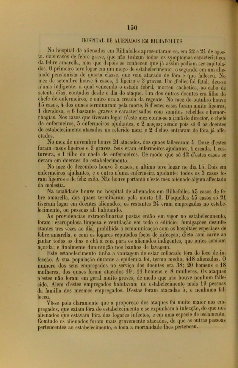 HOSPITAL DE ALIENADOS EM RILHAFOLLES No hospital de alienados ein Rilhafolles apresentaram-se, em 22 e 24 de agos- to, dois casos de febre grave, que não tinham todos os symptomas característicos da febre amarclla, mas que depois se conheceu que já assim podiam ser capitula- dos. 0 primeiro teve logar cm um moço do estabelecimento; o segundo em um alie- nado pensionista de quarta classe, que veiu atacado de fóra e que falleceu. No mez de setembro houve 4 casos, 1 ligeiro e 3 graves. Um d’elles foi fatal; deu-se numa indigente, a qual vencendo o estado febril, morreu cachetica, ao cabo de setenta dias, contados desde o dia do ataque. Um dos outros doentes era filho do chefe de enfermeiros, e outro era a creada da regente. No mez de outubro houve 15 casos, 4 dos quaesterminaram pela morte, 8 destes casos foram muito ligeiros, 1 duvidoso, e 0 bastante graves e caracterisados com vomitos rebeldes e hemor- rhagias. Nos casos que tiveram logar n’este mez conta-se a irmãdodirector, o chefe de enfermeiros, 5 enfermeiros ajudantes, e 2 moços; sendo pois só 6 os doentes do estabelecimento atacados no referido mez; e 2 d’elles entraram de fóra já aífe- ctados. No mez de novembro houve 21 atacados, dos quaes falleceram 4. Doze d estes foram casos ligeiros e 9 graves. Seis eram enfermeiros ajudantes, 1 creada, 1 cos- tureira, e 1 filho do chefe de enfermeiros. De modo que só 12 d’estes casos se deram em doentes do estabelecimento. No mez de dezembro houve 3 casos; o ultimo teve logar no dia 15. Dois em enfermeiros ajudantes, e o outro numa enfermeira ajudante: todos os 3 casos fo- ram ligeiros e de feliz exito. Não houve portanto iTeste mez alienado algum affectado da moléstia. Na totalidade houve no hospital de alienados em Rilhafolles 45 casos de fe- bre amarella, dos quaes terminaram pela morte 10. Daquelles 45 casos só 21 tiveram logar em doentes alienados; os restantes 24 eram empregados no estabe- lecimento, ou pessoas ali habitando. As providencias extraordinárias postas então em vigor no estabelecimento, foram: escrupulosa limpeza e ventilação em todo o edifício; fumigações desinfe- ctantes tres vezes ao dia; prohibida a communicação com os'hospitaes especiaes de febre amarella, e com os logares reputados focos de infecção; dieta com carne ao jantar todos os dias e chá á ceia para os alienados indigentes, que antes comiam açorda; e finalmente diminuição nos banhos de lavagem. Este estabelecimento tinha a vantagem de estar collocado fóra do foco de in- fecção. A sua população durante a epidemia foi, termo medio, 418 alienados. O numero dos seus empregados no serviço dos doentes era 38; 20 homens e 18 mulheres, dos quaes foram atacados 19; 11 homens e 8 mulheres. Os ataques n’estes não foram em geral muito graves, de modo que não houve nenhum falle- cido. Alem d’estes empregados habitavam no estabelecimento mais 19 pessoas da familia dos mesmos empregados. Destas foram atacadas 5, e nenhuma fal- leceu. Vê -se pois claramente que a proporção dos ataques loi muito maior nos em- pregados, que saíam fóra do estabelecimento e se expunham á infecção, do que nos alienados que estavam fóra dos logares infectos, e em uma especie de isolamento. Comtudo os alienados foram mais gravemente atacados, do que as outras pessoas pertencentes ao estabelecimento, e toda a mortalidade lhes pertenceu.