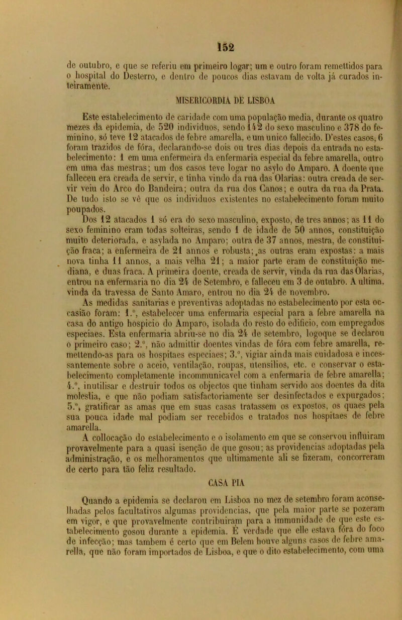 de outubro, c que se referiu em primeiro logar; um e outro foram remettidos para o hospital do Desterro, e dentro de poucos dias estavam de volta já curados in- teiramente. MISERICÓRDIA DE LISBOA Este estabelecimento de caridade com uma população media, durante os quatro mezes «Ia epidemia, de 520 indivíduos, sendo 142 do sexo masculino e 378 do fe- minino, só teve 12 atacados de febre amarella, eum unico fallecido. D’estes casos, 6 foram trazidos de fora, declarando-se dois ou tres dias depois da entrada no esta- belecimento: 1 em uma enfermeira da enfermaria especial da febre amarella, outro em uma das mestras; um dos casos teve logar no asylo do Amparo. A doente que falleceu era creada de servir, e tinha vindo da rua das Olarias: outra creada de ser- vir veiu do Arco do Bandeira; outra da rua dos Canos; e outra da rua da Prata. De tudo isto se vê que os indivíduos existentes no estabelecimento foram muito poupados. Dos 12 atacados 1 só era do sexo masculino, exposto, de tres annos; as 11 do sexo feminino eram todas solteiras, sendo 1 de idade de 50 annos, constituição muito deteriorada, e asylada no Amparo; outra de 37 annos, mestra, de constitui- ção fraca; a enfermeira de 21 annos e robusta;,as outras eram expostas: a mais nova tinha 11 annos, a mais velha 21; a maior parte eram de constituição me- diana, e duas fraca. A primeira doente, creada de servir, vinda da rua das Olarias, entrou na enfermaria no dia 24 de Setembro, e falleceu em 3 de outubro. A ultima, vinda da travessa de Santo Amaro, entrou no dia 24 de novembro. As medidas sanitarias e preventivas adoptadas no estabelecimento por esta oc- casião foram: l.°, estabelecer uma enfermaria especial para a febre amarella na casa do antigo hospício do Amparo, isolada do resto do edifício, com empregados especiaes. Esta enfermaria abriu-se no dia 24 de setembro, logoque se declarou o primeiro caso; 2.°, não admittir doentes vindas de fóra com febre amarella, re- mettendo-as para os hospitaes especiaes; 3.°, vigiar ainda mais cuidadosa e inces- santemente sobre o aceio, ventilação, roupas, utensílios, etc. c conservar o esta- belecimento completamente incommunicavel com a enfermaria de febre amarella; 4. °, inutilisar e destruir todos os objectos que tinham servido aos doentes da dita moléstia, e que não podiam satisfactoriamente ser desinfectados e expurgados; 5. % gratificar as amas que em suas casas tratassem os expostos, os quaes pela sua pouca idade mal podiam ser recebidos e tratados nos hospitaes de lebre amarella. A collocação do estabelecimento e o isolamento em que se conservou influiram provavelmente para a quasi isenção de que gosou; as providencias adoptadas pela administração, e os melhoramentos que ultimamenle ali se fizeram, concorreram de certo para tão feliz resultado. CASA TIA Quando a epidemia se declarou em Lisboa no mez de setembro foram aconse- lhadas pelos facultativos algumas providencias, que pela maior parte se pozeram em vigor, e que provavelmente contribuiram para a immunidade de que este es- tabelecimento gosou durante a epidemia. É verdade que elle estava fóra do loco de infecção; mas também é certo que em Belem houve alguns casos de febre ama- rella, que não foram importados de Lisboa, e que o dito estabelecimento, com uma