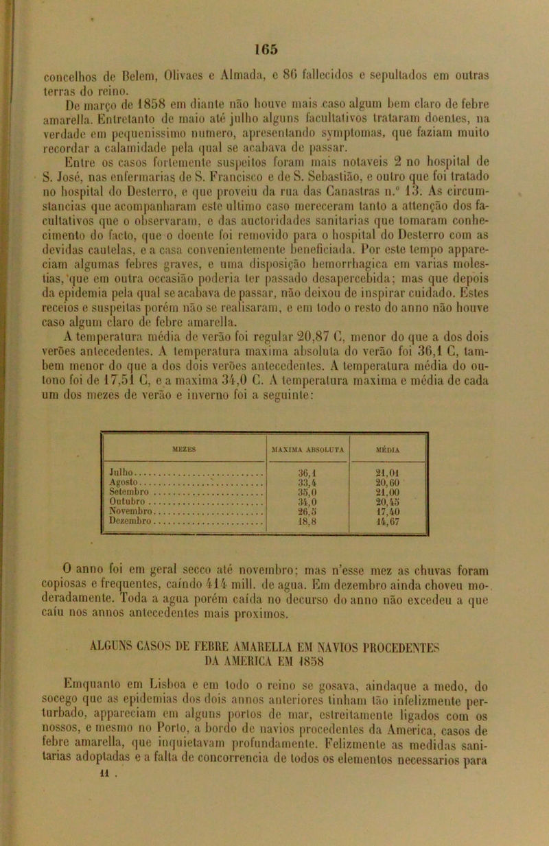 concelhos de Belem, Olivaes e Almada, e 86 fallecidos e sepultados em outras terras do reino. De março de 1858 em diante não houve mais caso algum bem claro de febre amarella. Entretanto de maio até julho alguns facultativos trataram doentes, na verdade em pequeníssimo numero, apresentando symptomas, que faziam muito recordar a calamidade pela qual se acabava de passar. Entre os casos forlemente suspeitos foram mais notáveis 2 no hospital de S. José, nas enfermarias de S. Francisco e de S. Sebastião, e outro que foi tratado no hospital do Desterro, e que proveiu da rua das Canastras n.° 13. As circum- staneias que acompanharam este ultimo caso mereceram tanto a attenção dos fa- cultativos que o observaram, c das auctoridades sanitarias que tomaram conhe- cimento do facto, que o doente foi removido para o hospital do Desterro com as devidas cautelas, e a casa convenientemente beneficiada. Por este tempo appare- ciam algumas febres graves, e uma disposição bemorrbagica em varias rnoles- tias/quc em outra occasião poderia ter passado desapercebida; mas que depois da epidemia pela qual se acabava de passar, não deixou de inspirar cuidado. Estes receios e suspeitas porém não se realisaram, e em todo o resto do anno não houve caso algum claro de febre amarella. A temperatura média de verão foi regular 20,87 C, menor do que a dos dois verões antecedentes. A temperatura maxima absoluta do verão foi 36,1 C, tam- bém menor do que a dos dois verões antecedentes. A temperatura média do ou- tono foi de 17,51 C, e a maxima 34,0 G. A temperatura maxima e média de cada um dos mezes de verão e inverno foi a seguinte: MEZES MAXIMA ABSOLUTA MÉDIA Julho 36,1 21,01 Agosto 33,4 20,60 Setembro 3o, 0 21,00 Outubro 34,0 20,45 Novembro 26,o 17,40 Dezembro 18,8 14,67 O anno foi em geral secco até novembro; mas n’esse mez as chuvas foram copiosas e frequentes, caindo 414 mill. de agua. Em dezembro ainda choveu mo- deradamente. Toda a agua porém caída no decurso do anno não excedeu a que caiu nos annos antecedentes mais proximos. ALGUNS CASOS DE FEBRE AMARELLA EM NAVIOS PROCEDENTES DA AMERICA EM 1858 Emquanto em Lisboa e em todo o reino se gosava, aindaque a medo, do socego que as epidemias dos dois annos anteriores tinham tão infelizmente per- turbado, appareciam em alguns portos de mar, estreitamento ligados com os nossos, e mesmo no Porto, a bordo de navios procedentes da America, casos de febre amarella, que inquietavam profundamente. Felizmente as medidas sani- tarias adoptadas e a falta de concorrência de lodos os elementos necessários para li .