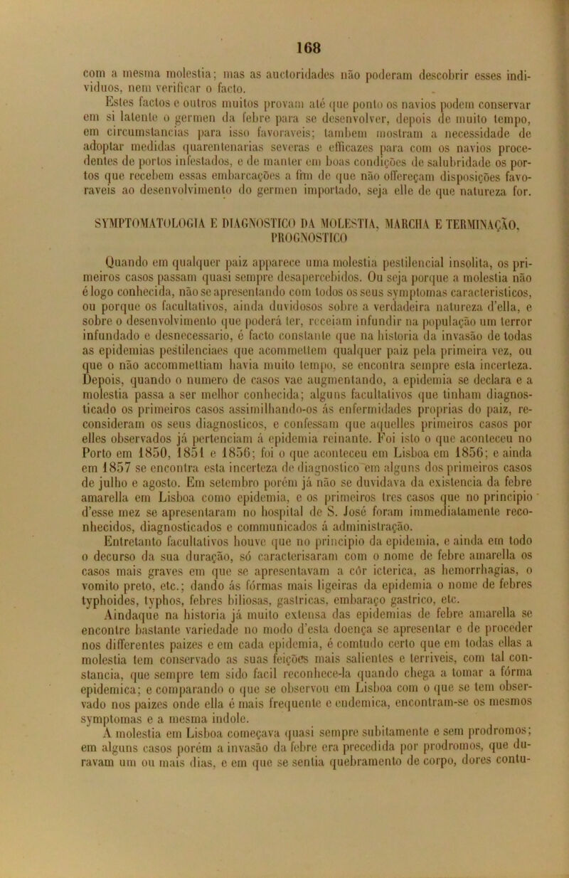 com a mesma moléstia; mas as auctoridades não poderam descobrir esses indi- víduos, nem verificar o facto. Estes factos e outros muitos provam até que ponto os navios podem conservar em si latente o germen da febre para se desenvolver, depois de muito tempo, em circumstancias para isso favoráveis; também mostram a necessidade de adoptar medidas quarentenarias severas e efficazes para com os navios proce- dentes de portos infestados, e de manter em boas condições de salubridade os por- tos que recebem essas embarcações a fim de que não olfereçam disposições favo- ráveis ao desenvolvimento do germen importado, seja elle de que natureza for. SYMPTOMATOLOGIA E DIAGNOSTICO DA MOLÉSTIA, MARCHA E TERMINAÇÃO, PROGNOSTICO Quando em qualquer paiz apparece uma moléstia pestilencial insólita, os pri- meiros casos passam quasi sempre desapercebidos. Ou seja porque a moléstia não élogo conhecida, não se apresentando com todos os seus symptomas característicos, ou porque os facultativos, ainda duvidosos sobre a verdadeira natureza delia, e sobre o desenvolvimento que poderá ler, receiam infundir na população um terror infundado e desnecessário, é facto constante que na historia da invasão de todas as epidemias pestilenciaes que acommeltem qualquer paiz pela primeira vez, ou que o não accommettiam havia muito tempo, se encontra sempre esta incerteza. Depois, quando o numero de casos vae augmentando, a epidemia se declara e a moléstia passa a ser melhor conhecida; alguns facultativos que tinham diagnos- ticado os primeiros casos assimilhando-os ás enfermidades próprias do paiz, re- consideram os seus diagnósticos, e confessam que aquelles primeiros casos por elles observados já pertenciam á epidemia reinante. Foi isto o que aconteceu no Porto em 1850, 1851 e 1856; foi o que aconteceu em Lisboa em 1856; e ainda em 1857 se encontra esta incerteza de diagnostico em alguns dos primeiros casos de julho e agosto. Em setembro porém já não se duvidava da existência da febre amarella em Lisboa como epidemia, c os primeiros trcs casos que no principio * d’esse mez se apresentaram no hospital de S. José foram immedialamente reco- nhecidos, diagnosticados c communicados á administração. Entretanto facultativos houve que no principio da epidemia, e ainda em todo o decurso da sua duração, só caracterisaram com o nome de febre amarella os casos mais graves em que se apresentavam a côr ictérica, as hemorrhagias, o vomito preto, etc.; dando ás formas mais ligeiras da epidemia o nome de febres typhoides, typhos, febres biliosas, gaslricas, embaraço gástrico, etc. Aindaquc na historia já muito extensa das epidemias de febre amarella se encontre bastante variedade no modo cfesta doença se apresentar c de proceder nos difTerenles paizes c em cada epidemia, é comtudo certo que em todas ellas a moléstia tem conservado as suas feições mais salientes e terríveis, com tal con- stância, que sempre tem sido fácil reconhece-la quando chega a tomar a forma epidemica; e comparando o que se observou em Lisboa com o que se tem obser- vado nos paizes onde ella é mais frequente e endemica, encontram-se os mesmos symptomas e a mesma indole. A moléstia em Lisboa começava quasi sempre subitamente e sem prodromos; em alguns casos porém a invasão da febre era precedida por prodromos, que «lu- ravam um ou mais dias, e em que se sentia quebramento de corpo, dores contu-