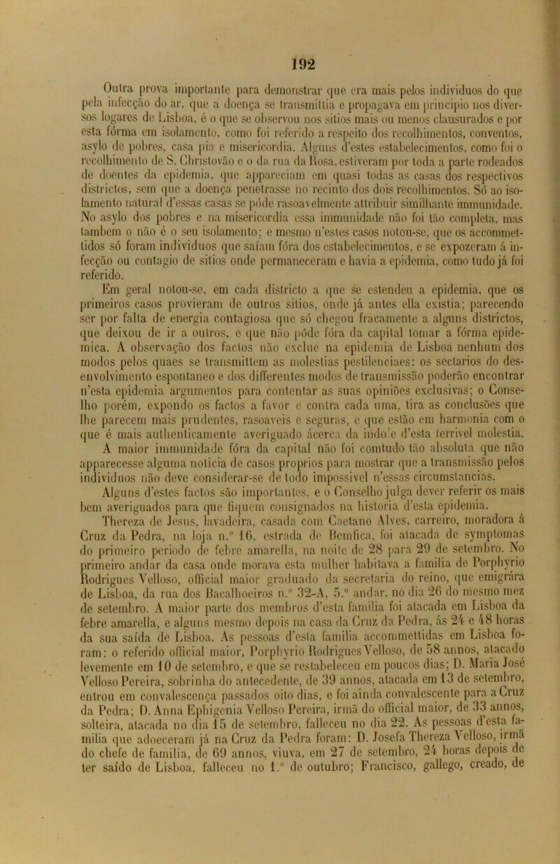 Outra prova importante para demonstrar que era mais pelos indivíduos do que pela infecção do ar, que a doença se transmittia e propagava em principio nos diver- sos logares de Lisboa, é o que se observou nos sitios mais ou menos clausurados e por esta fórma cm isolamento, como foi referido a respeito dos recolhimentos, conventos, asylo de pobres, casa pia e misericórdia. Alguns d’estes estabelecimentos, como foi o recolhimento de S. Chrislovão e o da rua da Rosa, estiveram por toda a parle rodeados de doentes da epidemia, que appareciam em quasi todas as casas dos respectivos districtos, sem que a doença penetrasse no recinto dos dois recolhimentos. Só ao iso- lamento natural dessas casas se pode rasoavelmente attribuir similhante immunidade. No asylo dos pobres e na misericórdia essa immunidade não foi tão completa, mas lambem o não é o seu isolamento; e mesmo 11’estes casos notou-se, que os accommet- tidos só foram indivíduos que saíam fóra dos estabelecimentos, e se expozeram á in- fecção ou contagio de sitios onde permaneceram e havia a epidemia, como tudo já foi referido. Em geral notou-se, em cada districto a que se estendeu a epidemia, que os primeiros casos provieram de outros sitios, onde já antes ella existia; parecendo ser por falta de energia contagiosa que só chegou fracamente a alguns districtos, que deixou de ir a outros, e que não pôde fóra da capital tomar a fórma epidê- mica. A observação dos factos não exclue na epidemia de Lisboa nenhum dos modos pelos quaes se transmittem as moléstias pestileneiaes: os sectários do des- envolvimento espontâneo e dos differentes modos de transmissão poderão encontrar 11’esta epidemia argumentos para contentar as suas opiniões exclusivas; o Conse- lho porém, expondo os factos a favor e contra cada uma, tira as conclusões que lhe parecem mais prudentes, rasoavcis c seguras, e que estão em harmonia com o que é mais authenticamente averiguado acerca da indo e d’esta lerrivel moléstia. À maior immunidade fóra da capital não foi comtudo tão absoluta que não apparecesse alguma noticia de casos proprios para mostrar que a transmissão pelos indivíduos não deve considerar-se de todo impossivel nessas circumstancias. Alguns destes factos são importantes, e o Conselho julga dever referir os mais bem averiguados para que fiquem consignados na historia d’esta epidemia. Thereza de Jesus, lavadeira, casada com Caetano Alves, carreiro, moradora á Cruz da Pedra, na loja n.° 16, estrada de Bemfica, foi atacada de symptomas do primeiro periodo de febre amarella, na noite de 28 para 29 de setembro. No primeiro andar da casa onde morava esta mulher habitava a familia de Porphyrio Rodrigues Velloso, official maior graduado da secretaria do reino, que emigrara de Lisboa, da rua dos Bacalhoeiros n.° 32-A, 5.° andar, no dia 26 do mesmo mez de setembro. A maior parte dos membros cfesla familia foi atacada em Lisboa da febre amarella, e alguns mesmo depois na casa da Cruz da Pedra, as 24 c 48 horas da sua saída de Lisboa. As pessoas d’es1a familia accommettidas em Lisboa fo- ram: o referido official maior, Porphyrio Rodrigues Velloso, de 58 annos, atacado levemente em 10 de setembro, e que se restabeleceu em poucos diasD. Maria José Velloso Pereira, sobrinha do antecedente, de 39 annos, atacada em 13 de setembro, entrou em convalescença passados oito dias, e foi ainda convalescente para a Cruz da Pedra; D. Anna Ephigenia Velloso Pereira, irmã do official maior, de 33 annos, solteira, atacada no dia 15 de setembro, falleceu no dia 22. As pessoas desta fa- milia que adoeceram já na Cruz da Pedra foram: D. Josefa Ihereza Velloso, irmã do chefe de familia, de 69 annos, viuva, em 27 de setembro, 24 horas depois de ter saído de Lisboa, falleceu no l.° de outubro; Francisco, gallego, creado, de