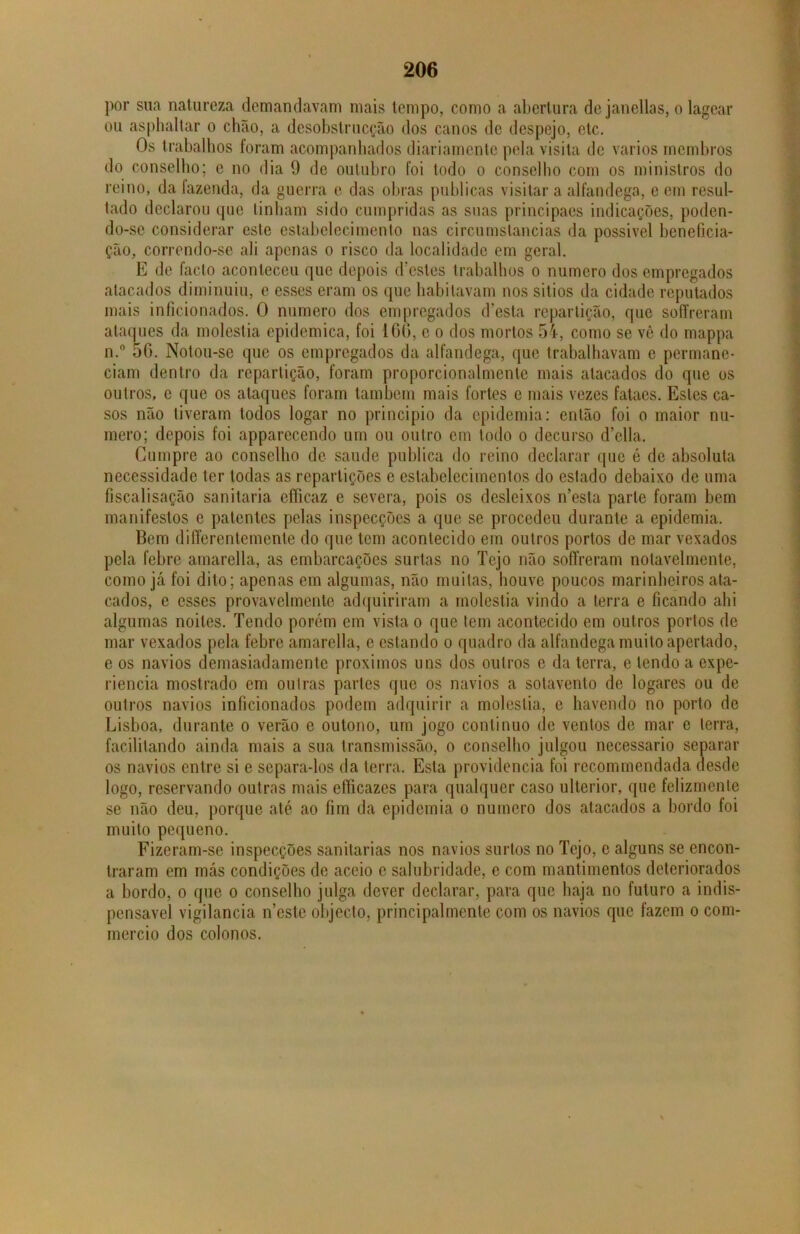 por sua natureza demandavam mais tempo, como a abertura de janellas, o lagear ou asphaltar o chão, a desobstrucção dos canos de despejo, etc. Os trabalhos foram acompanhados diariamente pela visita de vários membros do conselho; e no dia 9 de outubro foi todo o conselho com os ministros do reino, da fazenda, da guerra e das obras publicas visitar a alfandega, e em resul- tado declarou que tinham sido cumpridas as suas principaes indicações, poden- do-se considerar este estabelecimento nas circumstancias da possivel beneficia- ção, correndo-se ali apenas o risco da localidade em geral. E de facto aconteceu que depois doestes trabalhos o numero dos empregados atacados diminuiu, e esses eram os que habitavam nos sitios da cidade reputados mais inficionados. O numero dos empregados d’esta repartição, que soffreram ataques da moléstia epidcmica, foi 1 G(>, e o dos mortos 54, como se vê do mappa n.° 56. Notou-se que os empregados da alfandega, que trabalhavam e permane- ciam dentro da repartição, foram proporcionalmente mais atacados do que os outros, e que os ataques foram também mais fortes e mais vezes fataes. Estes ca- sos não tiveram todos logar no principio da epidemia: então foi o maior nu- mero; depois foi apparecendo um ou outro cm todo o decurso d’ella. Cumpre ao conselho de saude publica do reino declarar que é de absoluta necessidade ter todas as repartições e estabelecimentos do estado debaixo de uma fiscalisação sanitaria efficaz e severa, pois os desleixos n’esta parte foram bem manifestos e patentes pelas inspecções a que se procedeu durante a epidemia. Bem differentemente do que tem acontecido em outros portos de mar vexados pela febre amarella, as embarcações surtas no Tejo não soffreram notavelmente, como já foi dito; apenas em algumas, não muitas, houve poucos marinheiros ata- cados, e esses provavelmente adquiriram a moléstia vindo a terra e ficando ahi algumas noites. Tendo porém em vista o que tem acontecido em outros portos de mar vexados pela febre amarella, e estando o quadro da alfandega muito apertado, e os navios demasiadamente proximos uns dos outros e da terra, e tendo a expe- riencia most rado em ou Iras parles que os navios a sotavento de logares ou de outros navios inficionados podem adquirir a moléstia, e havendo no porto de Lisboa, durante o verão e outono, um jogo continuo de ventos de mar e terra, facilitando ainda mais a sua transmissão, o conselho julgou necessário separar os navios entre si e separa-los da terra. Esta providencia foi recommendada desde logo, reservando outras mais efíicazes para qualquer caso ulterior, que felizmente se não deu, porque até ao fim da epidemia o numero dos atacados a bordo foi muito pequeno. Fizeram-se inspecções sanitarias nos navios surtos no Tejo, c alguns se encon- traram em más condições de aceio e salubridade, e com mantimentos deteriorados a bordo, o que o conselho julga dever declarar, para que haja no futuro a indis- pensável vigilância n’estc objecto, principal mente com os navios que fazem o com- mercio dos colonos.