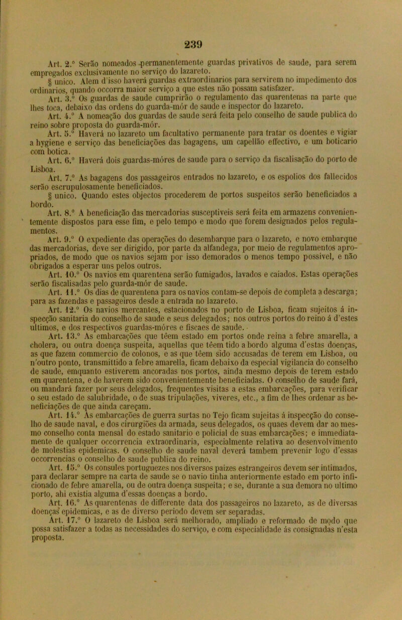 Art. 2.° Serão nomeados .permanentemente guardas privativos de saude, para serem empregados exclusivamente no serviço do lazareto. § único. Alem d isso haverá guardas extraordinários para servirem no impedimento dos ordinários, quando occorra maior serviço a que estes não possam satisfazer. Art. 3.° Os guardas de saude cumprirão o regulamento das quarentenas na parte que lhes toca, debaixo das ordens do guarda-mór de saude e inspector do lazareto. Art. 4.° A nomeação dos guardas de saude será feita pelo couselho de saude publica do reino sobro proposta do guarda-mór. Art. 5.° Haverá no lazareto um facultativo permanente para tratar os doentes e vigiar a hygiene e serviço das beneliciações das bagagens, um capellão efiectivo, e um boticário com botica. Art. G.° Haverá dois guardas-móres de saude para o serviço da íiscalisação do porto de Lisboa. Art. 7.° As bagagens dos passageiros entrados no lazareto, e os espolios dos fallecidos serão escrupulosamente beneficiados. § unico. Quando estes objectos procederem de portos suspeitos serão beneficiados a bordo. Art. 8.° A beneficiação das mercadorias susceptíveis será feita em armazéns convenien- ' temente dispostos para esse fim, e pelo tempo e modo que forem designados pelos regula- mentos. Art. 9.° O expediente das operações do desembarque para o lazareto, e novo embarque das mercadorias, deve ser dirigido, por parte da alfandega, por meio de regulamentos apro- priados, de modo que os navios sejam por isso demorados o menos tempo possível, e não obrigados a esperar uns pelos outros. Art. 10.° Os navios em quarentena serão fumigados, lavados e caiados. Estas operações serão fiscalisadas pelo guarda-mór de saude. Art. 11.° Os dias de quarentena para os navios contam-se depois de completa a descarga; para as fazendas e passageiros desde a entrada no lazareto. Art. 12.° Os navios mercantes, estacionados no porto de Lisboa, ficam sujeitos á in- specção sanitaria do conselho de saude e seus delegados; nos outros portos do reino á d’estes últimos, e dos respectivos guardas-móres e fiscaes de saude. • Art. 13.° As embarcações que têem estado em portos onde reina a febre amarella, a cholera, ou outra doença suspeita, aquellas que têem tido abordo alguma d’estas doenças, as que fazem commercio de colonos, e as que têem sido accusadas de terem em Lisboa, ou n^outro ponto, transmittido a febre amarella, ficam debaixo da especial vigilância do conselho de saude, emquanto estiverem ancoradas nos portos, ainda mesmo depois de terem estado em quarentena, e de haverem sido convenientemente beneficiadas. 0 conselho de saude fará, ou mandará fazer por seus delegados, frequentes visitas a estas embarcações, para verifiGar o seu estado de salubridade, o de suas tripulações, viveres, etc., a fim de lhes ordenar as be- neficiações de que ainda careçam. Art. 14.° As embarcações de guerra surtas no Tejo ficam sujeitas á inspecção do conse- lho de saude naval, e dos cirurgiões da armada, seus delegados, os quaes devem dar ao mes- mo conselho conta mensal do estado sanitario e policial de suas embarcações; e immediata- mente de qualquer occorrencia extraordinária, especialmente relativa ao desenvolvimento de moléstias epidêmicas. 0 conselho de saude naval deverá também prevenir logo d’essas occorrencias o conselho de saude publica do reino. Art. 13.° Os cônsules portuguezes nos diversos paizes estrangeiros devem ser intimados, para declarar sempre na carta de saude se o navio tinha anteriormente estado em porto infi- cionado de febre amarella, ou de outra doença suspeita; e se, durante a sua demora no ultimo porto, ahi existia alguma d’essas doenças a bordo. Art. if>.° As quarentenas de dilTerente data dos passageiros no lazareto, as de diversas doenças epidêmicas, e as de diverso periodo devem ser separadas. Art. 17.° 0 lazareto de Lisboa será melhorado, ampliado e reformado de modo que possa satisfazer a todas as necessidades do serviço, e com especialidade ás consignadas nesta proposta.