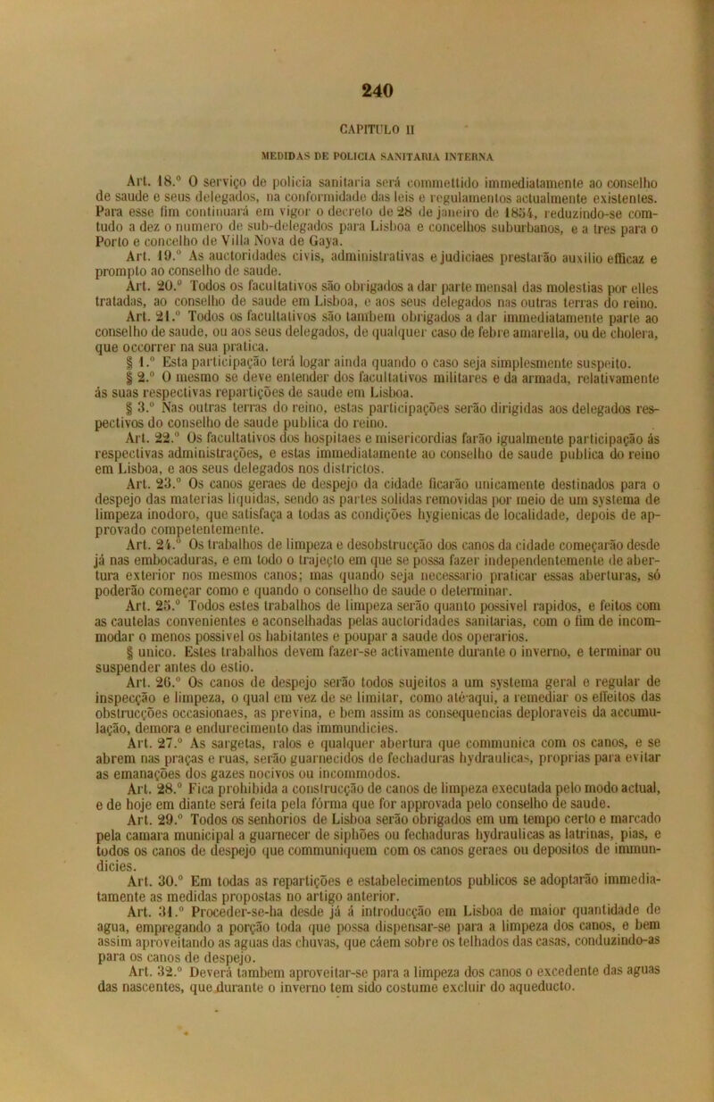 CAPITULO II MEDIDAS DE POLICIA SANITÁRIA INTERNA Art. 18.° 0 serviço de policia sanitaria será commettido imrnediatamente ao conselho de saude e seus delegados, na conformidade das leis e regulamentos actualmente existentes. Para esse fim continuará em vigor o decreto de 28 de janeiro de 1854, reduzindo-se com- tudo a dez o numero de sub-delegados para Lisboa e concelhos suburbanos, e a tres para o Porto e concelho de Villa Nova de Gaya. Art. 19.° As auctoridades civis, administrativas ejudiciaes prestarão auxilio efficaz e prompto ao conselho de saude. Art. 20.° Todos os facultativos são obrigados a dar parte mensal das moléstias por elles tratadas, ao conselho de saude em Lisboa, e aos seus delegados nas outras terras do reino. Art. 21.° Todos os facultativos são lambem obrigados a dar imrnediatamente parte ao conselho de saude, ou aos seus delegados, de qualquer caso de febre amarella, ou de cholera, que occorrer na sua pratica. § l.° Esta participação terá logar ainda quando o caso seja simplesmente suspeito. § 2.° O mesmo se deve entender dos facultativos militares e da armada, relativamente ás suas respectivas repartições de saude em Lisboa. | 3.° Nas outras terras do reino, estas participações serão dirigidas aos delegados res- pectivos do conselho de saude publica do reino. Art. 22.° Os facultativos dos hospitaes e misericórdias farão igualmente participação ás respectivas administrações, e estas imrnediatamente ao conselho de saude publica do reino em Lisboa, e aos seus delegados nos districtos. Art. 23.° Os canos geraes de despejo da cidade ficarão unicamente destinados para o despejo das matérias liquidas, sendo as partes solidas removidas por meio de um systema de limpeza inodoro, que satisfaça a todas as condições hygienicas de localidade, depois de ap- provado coinpetentemente. Art. 24.° Os trabalhos de limpeza e desobstrucção dos canos da cidade começarão desde já nas embocaduras, e em todo o trajeçto em que se possa fazer independentemente de aber- tura exterior nos mesmos canos; mas quando seja necessário praticar essas aberturas, só poderão começar como e quando o conselho de saude o determinar. Art. 25.° Todos estes trabalhos de limpeza serão quanto possível rápidos, e feitos com as cautelas convenientes e aconselhadas pelas auctoridades sanitarias, com o fim de incom- modar o menos possível os habitantes e poupar a saude dos operários. § unico. Estes trabalhos devem fazer-se activamente durante o inverno, e terminar ou suspender antes do estio. Art. 2G.° Os canos de despejo serão todos sujeitos a um systema geral e regular de inspecção e limpeza, o qual em vez de se limitar, como até aqui, a remediar os effeitos das obstrucções occasionaes, as previna, e bem assim as consequências deploráveis da accumu- lação, demora e endurecimento das immundicies. Art. 27.° As sargetas, ralos e qualquer abertura que communica com os canos, e se abrem nas praças e ruas, serão guarnecidos de fechaduras hydraulicas, próprias para evitar as emanações dos gazes nocivos ou incommodos. Art. 28.° Fica prohibida a conslrucção de canos de limpeza executada pelo modo actual, e de hoje em diante será feita pela forma que for approvada pelo conselho de saude. Art. 29.° Todos os senhorios de Lisboa serão obrigados em um tempo certo e marcado pela camara municipal a guarnecer de siphões ou fechaduras hydraulicas as latrinas, pias, e todos os canos de despejo que communiquem com os canos geraes ou depositos de immun- dicies. Art. 30.° Em todas as repartições e estabelecimentos públicos se adoptarâo immedia- tamente as medidas propostas no artigo anterior. Art. 31.° Proceder-se-ha desde já á introducção em Lisboa de maior quantidade de agua, empregando a porção toda que possa dispensar-se para a limpeza dos canos, e bem assim aproveitando as aguas das chuvas, que cáem sobre os telhados das casas, conduzindo-as para os canos de despejo. Art. 32.° Deverá também aproveitar-se para a limpeza dos canos o excedente das aguas das nascentes, que durante o inverno tem sido costume excluir do aqueducto.