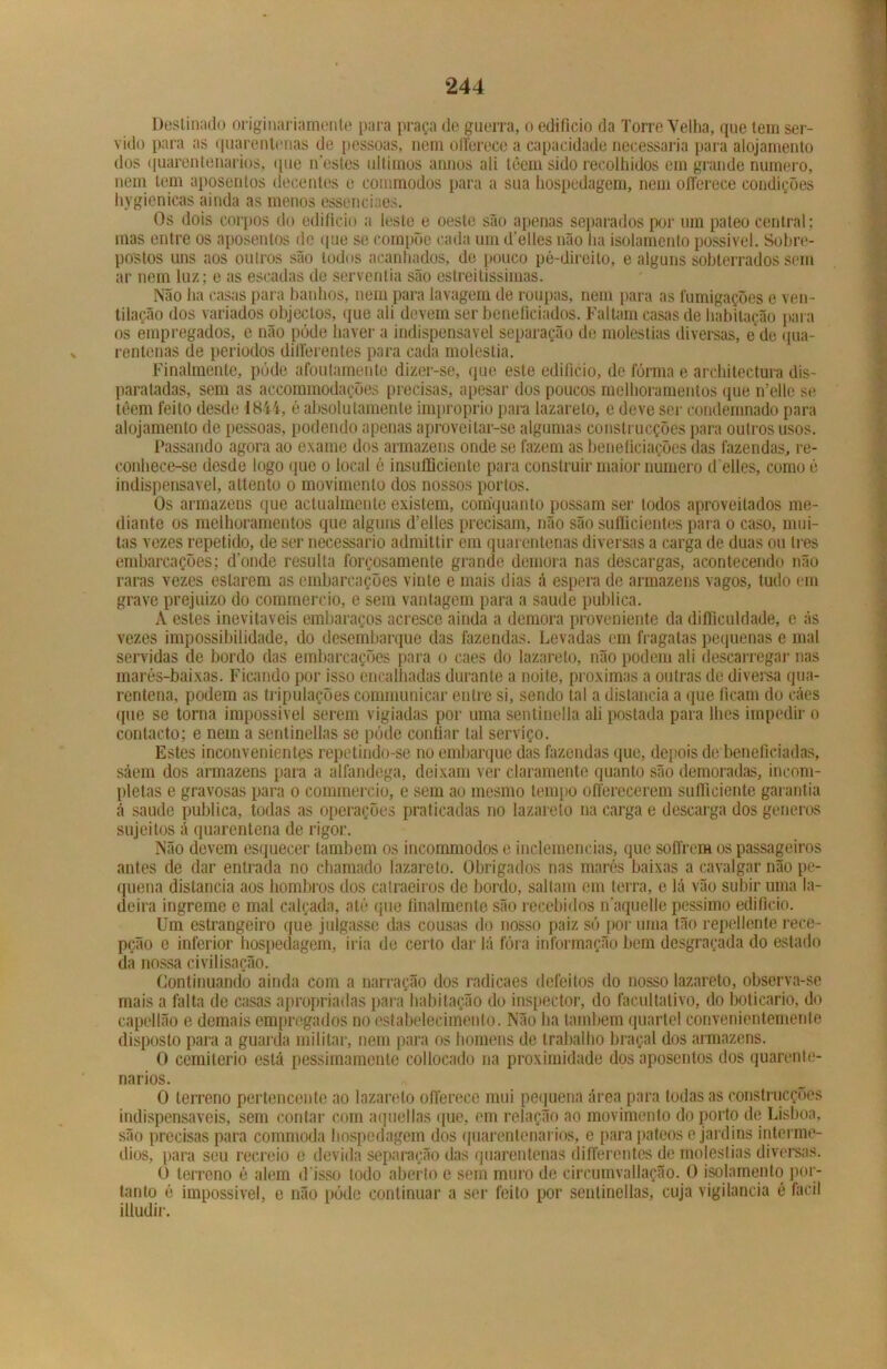 Destinado originariamente para praça de guerra, o edifício da Torro Velha, que tem ser- vido para as quarentenas de pessoas, nem offerece a capacidade necessária para alojamento dos quarentenarios, que ifestes últimos annos ali têem sido recolhidos em grande numero, nem tem aposentos decentes e conimodos para a sua hospedagem, nem offerece condições hygienicas ainda as menos essenciaes. Os dois corpos do edifício a leste e oeste são apenas separados por um pateo central; mas entre os aposentos de que se compõe cada um d’elles não ha isolamento possível. Sobre- postos uns aos outros são todos acanhados, de pouco pé-direito, e alguns sobterrados sem ar nem luz; e as escadas de serventia são estreitíssimas. Não ha casas para banhos, nem para lavagem de roupas, nem para as fumigações e ven- tilação dos variados objectos, que ali devem ser beneficiados. Faltam casas de habitação para os empregados, e não pôde haver a indispensável separação de moléstias diversas, e de qua- rentenas de períodos differentes para cada moléstia. Finalmente, púde afoutamente dizer-se, que este edifício, de fórma e architectura dis- paratadas, sem as accommodações precisas, apesar dos poucos melhoramentos que uelle se têem feito desde 1844, é absolutamente improprio para lazareto, e deve sei' condemnado para alojamento de pessoas, podendo apenas aproveitar-se algumas construcções para outros usos. Passando agora ao exame dos armazéns onde se fazem as beneficiações das fazendas, re- conhece-se desde logo que o local é insufSciente para construir maior numero d elles, como 6 indispensável, attento o movimento dos nossos portos. Os armazéns que actualmente existem, coníquanto possam ser todos aproveitados me- diante os melhoramentos que alguns d’elles precisam, não são sufiicientes para o caso, mui- tas vezes repetido, de ser necessário admittir em quarentenas diversas a carga de duas ou ires embarcações; donde resulta forçosamente grande demora nas descargas, acontecendo não raras vezes estarem as embarcações vinte e mais dias á espera de armazéns vagos, tudo em grave prejuízo do commereio, e sem vantagem para a saude publica. A estes inevitáveis embaraços acresce ainda a demora proveniente da difficuldade, e ás vezes impossibilidade, do desembarque das fazendas. Levadas em fragatas pequenas e mal servidas de bordo das embarcações para o caes do lazareto, não podem ali descarregar nas marés-baixas. Ficando por isso encalhadas durante a noite, próximas a outras de diversa qua- rentena, podem as tripulações communicar entre si, sendo tal a distancia a que ficam do cáes que se torna impossível serem vigiadas por uma sentinella ali postada para lhes impedir o contacto; e nem a sentinellas se póde confiar tal serviço. Estes inconvenientes repetindo-se no embarque das fazendas que, depois de beneficiadas, sáem dos armazéns para a alfândega, deixam ver claramente quanto são demoradas, incom- pletas e gravosas para o commereio, e sem ao mesmo tempo offerecerem sufllciente garantia á saude publica, todas as operações praticadas no lazareto na carga e descarga dos gêneros sujeitos á quarentena de rigor. Não devem esquecer também os incommodos e inclemências, que soffrem os passageiros antes de dar entrada no chamado lazareto. Obrigados nas marés baixas a cavalgar não pe- quena distancia aos hombros dos catraeiros de bordo, saltam em terra, e lá vão subir uma la- deira ingreme e mal calçada, até que finalmente são recebidos naquellepéssimo edifício. Um estrangeiro que julgasse das cousas do nosso paiz só por urna tão repellente rece- pção e inferior hospedagem, iria de certo dar lá fóra informação bem desgraçada do estado da nossa civilisação. Continuando ainda com a narração dos radicaes defeitos do nosso lazareto, observa-se mais a falta de casas apropriadas para habitação do inspector, do facultativo, do boticário, do capellão e demais empregados no estabelecimento. Não ha também quartel convenientemente disposto para a guarda militar, nem para os homens de trabalho braçal dos armazéns. O cemiterio está pessimamente collocado na proximidade dos aposentos dos quarente- narios. O terreno pertencente ao lazareto offerece mui pequena área para todas as construcções indispensáveis, sem contar com aquellas que, em relação ao movimento do porto de Lisboa, são precisas para commoda hospedagem dos quarentenarios, e para pateos e jardins intermé- dios, para seu recreio e devida separação das quarentenas differentes de moléstias diversas. O terreno é alem d isso todo aberto c sem muro de circumvallação. O isolamento por- tanto é impossível, e não póde continuar a ser feito por sentinellas, cuja vigilância é fácil illudir.