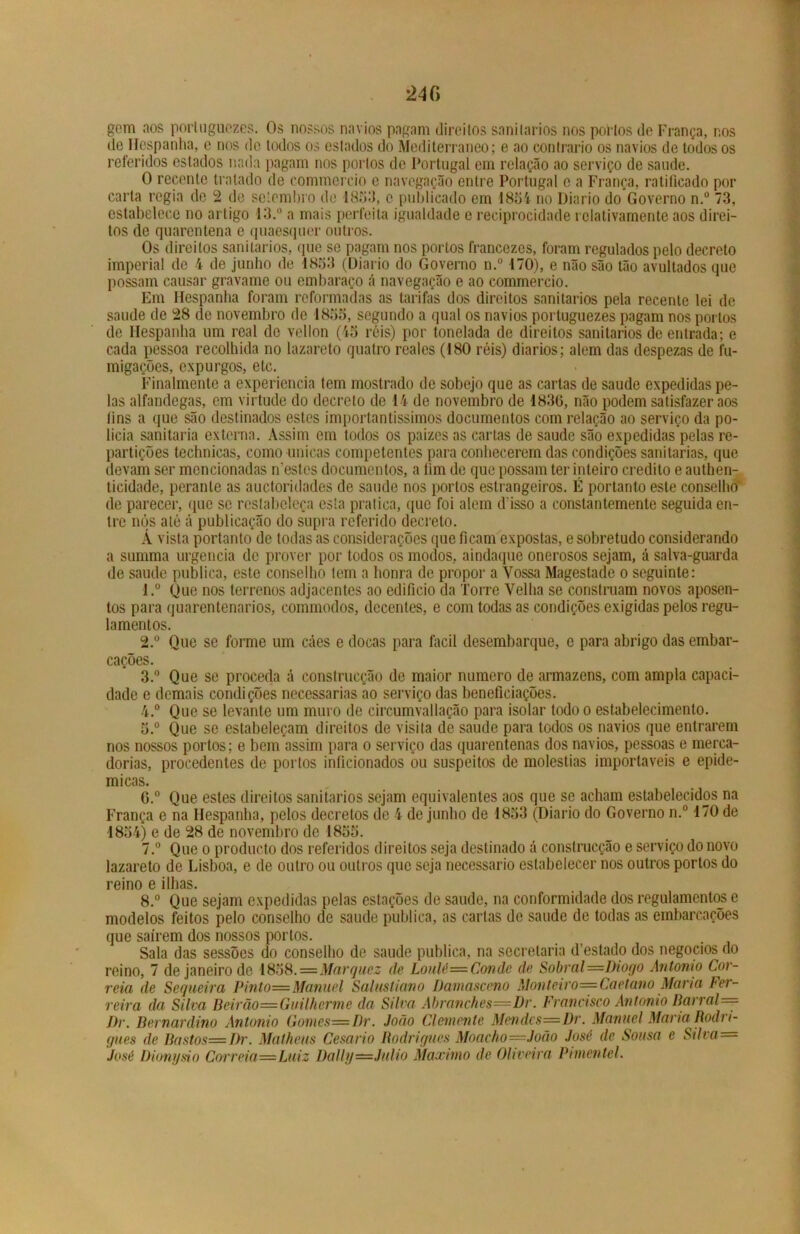 gem aos portuguczes. Os nossos navios pagam direitos sanilarios nos portos de França, nos de Hespanha, e nos de todos os estados do Mediterrâneo; e ao contrario os navios de todos os referidos estados nada pagam nos portos de Portugal em relação ao serviço de saude. O recente tratado de commercio e navegação entre Portugal c a França, ratificado por carta regia de 2 de setembro de 1853, c publicado em 18oi no Diário do Governo n.° 73, estabelece no artigo 13.° a mais perfeita igualdade e reciprocidade lelativarnente aos direi- tos de quarentena e quaesquer outros. Os direitos sanilarios, que se pagam nos portos francezcs, foram regulados pelo decreto imperial de 4 de junho de 1853 (Diário do Governo n.° 170), e não são tão avultados que possam causar gravame ou embaraço á navegação e ao commercio. Em Hespanha foram reformadas as tarifas dos direitos sanilarios pela recente lei de saude de 28 de novembro de 1855, segundo a qual os navios portuguezes pagam nos portos de Hespanha um real de vellon (45 réis) por tonelada de direitos sanitários de entrada; e cada pessoa recolhida no lazareto quatro reales (180 réis) diários; alem das despezas de fu- migações, expurgos, etc. Finalmente a experiencia tem mostrado de sobejo que as cartas de saude expedidas pe- las alfandegas, em virtude do decreto de 14 de novembro de 1830, não podem satisfazer aos lins a que são destinados estes importantíssimos documentos com relação ao serviço da po- licia sanitaria externa. Assim em todos os paizes as cartas de saude são expedidas pelas re- partições technicas, como únicas competentes para conhecerem das condições sanitarias, que devam ser mencionadas mestos documentos, a lim de que possam ter inteiro credito e authen- ticidade, perante as auctoridades de saude nos portos estrangeiros. É portanto este conselho de parecer, que se restabeleça esta pratica, que foi alem d isso a constantemente seguida en- tre nós até á publicação do supra referido decreto. Á vista portanto de todas as considerações que ficam expostas, e sobretudo considerando a summa urgência de prover por todos os modos, aindaque onerosos sejam, á salva-guarda de saude publica, este conselho tem a honra de propor a Vossa Magestade o seguinte: ■l.° Que nos terrenos adjacentes ao edificio da Torre Velha se construam novos aposen- tos para quarentenarios, commodos, decentes, e com todas as condições exigidas pelos regu- lamentos. 2. ° Que se forme um cáes e docas para facil desembarque, c para abrigo das embar- cações. 3. ° Que se proceda á construcção de maior numero de armazéns, com ampla capaci- dade e demais condições necessárias ao serviço das beneficiações. 4. ° Que se levante um muro de circumvallaçâo para isolar todo o estabelecimento. 5. ° Que se estabeleçam direitos de visita de saude para todos os navios que entrarem nos nossos portos; e bem assim para o serviço das quarentenas dos navios, pessoas e merca- dorias, procedentes de portos inficionados ou suspeitos de moléstias importáveis e epidê- micas. G.° Que estes direitos sanitários sejam equivalentes aos que se acham estabelecidos na França e na Hespanha, pelos decretos de 4 de junho de 1853 (Diário do Governo n.° 170 de 1854) e de 28 de novembro de 1855. 7. ° Que o produeto dos referidos direitos seja destinado á construcção e serviço do novo lazareto de Lisboa, e de outro ou outros que seja necessário estabelecer nos outros portos do reino e ilhas. 8. ° Que sejam expedidas pelas estações de saude, na conformidade dos regulamentos e modelos feitos pelo conselho de saude publica, as cartas de saude de todas as embarcações que saírem dos nossos portos. Sala das sessões do conselho de saude publica, na secretaria d’estado dos negocios do reino, 7 de janeiro de 1858.=Marquez de Loulé— Conde de Sobral—Diogo Antonio Cor- reia de Sequeira Pinto—Manuel Salustiano Damasceno Monteiro== Caetano Maria Fer- reira da Silva Beirão—Guilherme da Silva Âbranches—Dr. Francisco Antonio Barrai =~ J)r. Bernardino Antonio Gomes=Dr. João Clenicfite Mendcs=Dr. Manuel Maria Rodri- gues de Bastos=Dr. Matheus Cesario Rodrigues Moacho=João José de Sousa e Silva = José Üionysio Correia—Luiz Daily—Julio Máximo de Oli veira Prmenlel.