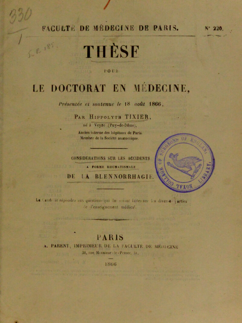 / FACULTÉ DE VI fi DEC IME DE PARIS. N- m THÈSE po un LE DOCTORAT EN MÉDECINE, Présentée et soutenue le 18 août 1866, Par Hippolyth TIXIER, né à Veyrc (Puy-de-Dôme), « Ancien interne des hôpitaux de Paris. Membre de la Société anatomique. CONSIDÉRATIONS SUR LES ACCIDENTS A. FORME RHUMATISMALE Ulï IA BLEiNNORRHAGII. Lt audi.n réjnnidiM iu\ questions qui lui serotH iailessur i. s diveoe j arlies •:o i’eiiseignemenl médical. PARIS a. PARENT, IMPRIMEUR DE LA FACULTÉ DK MÉDECINE 31, me Monsieur-le•Prince, O, 1806