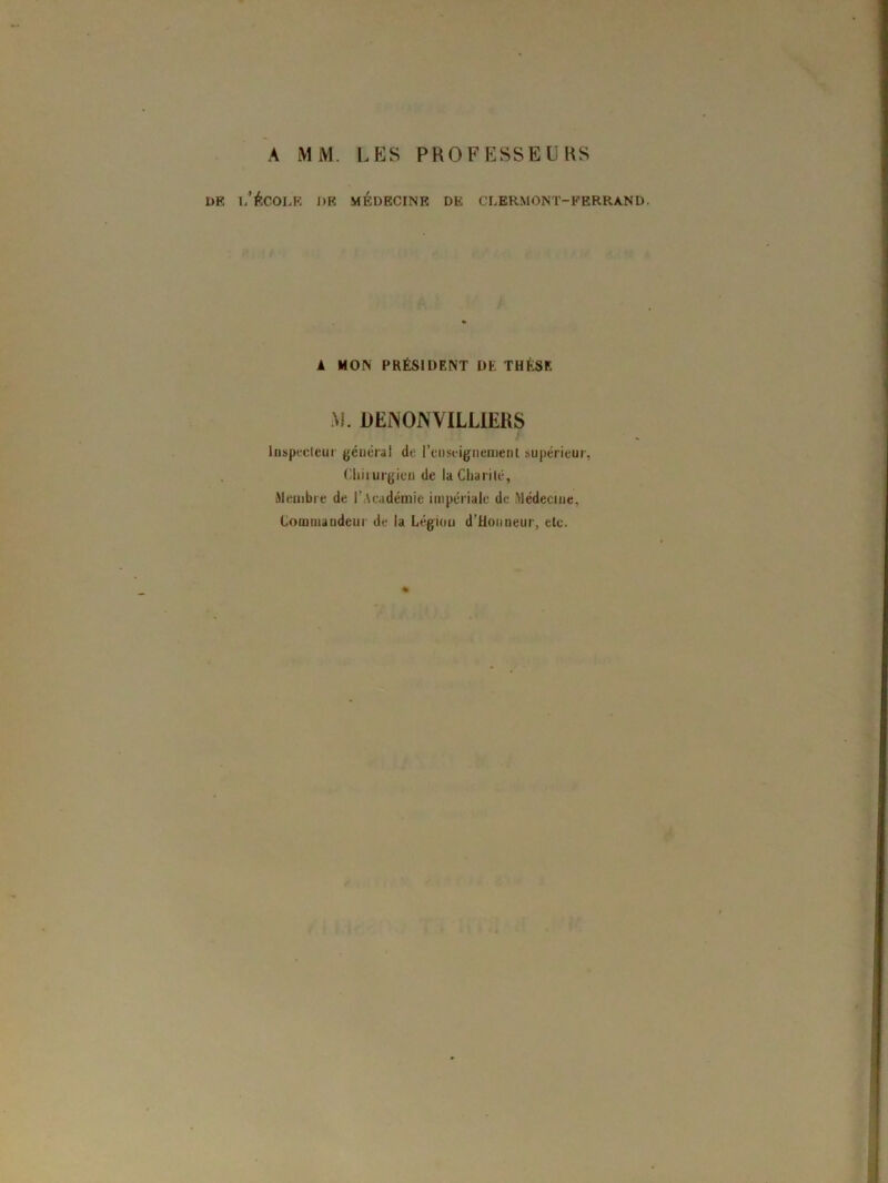 A MM. LES PROFESSEURS dp, l'école de médecine de clermont-ferrand. 1 MON PRÉSIDENT DE THÈSE M. DEiNONVILLIERS Inspecteur générai de l’enseignement supérieur, Chirurgien de la Charité, Membre de l’Académie impériale de Médecine, Commandeur de la Légion d’Honneur, etc. %