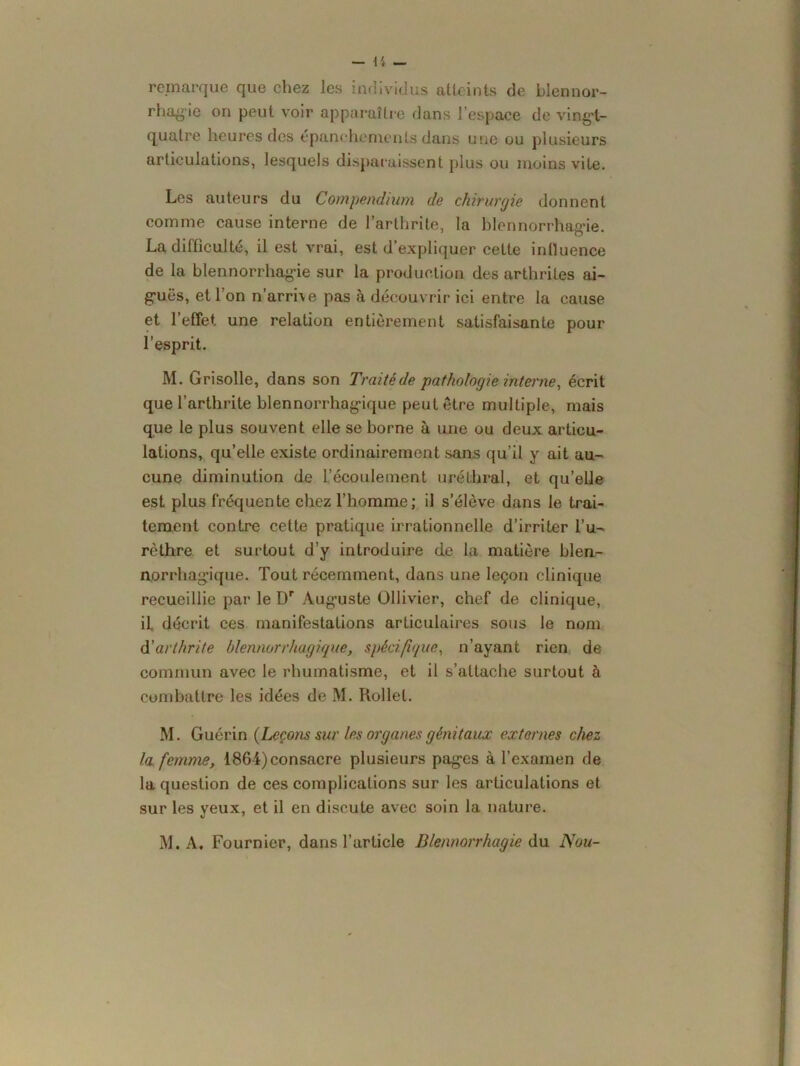 remarque que chez les individus atteints de blennor- rhagie on peut voir apparaître dans l’espace de vingl- quatre heures des épanchements dans une ou plusieurs articulations, lesquels disparaissent plus ou moins vite. Les auteurs du Compendmm de chirurgie donnent comme cause interne de l’arthrite, la blennorrhagie. La difficulté, il est vrai, est d’expliquer cette influence de la blennorrhagie sur la production des arthrites ai- guës, et l’on n’arrhe pas à découvrir ici entre la cause et l’effet une relation entièrement satisfaisante pour l’esprit. M. Grisolle, dans son Traité de pathologie interne, écrit que l’arthrite blennorrhagique peut être multiple, mais que le plus souvent elle se borne à une ou deux articu- lations, qu’elle existe ordinairement sans qu’il y ait au- cune diminution de l’écoulement uréthral, et qu’elle est plus fréquente chez l’homme; il s’élève dans le trai- tement contre cette pratique irrationnelle d’irriter l’u- rèthre et surtout d’y introduire de la matière blen- norrhagique. Tout récemment, dans une leçon clinique recueillie par le Dr Auguste Ollivier, chef de clinique, if décrit ces manifestations articulaires sous le nom d'arthrite blennorrhagique, spécifique, n’ayant rien de commun avec le rhumatisme, et il s’attache surtout à combattre les idées de M. Rollel. M. Guérin {Leçons sur les organes génitaux externes chez la femme, 1864) consacre plusieurs pages à l’examen de la question de ces complications sur les articulations et sur les yeux, et il en discute avec soin la nature.