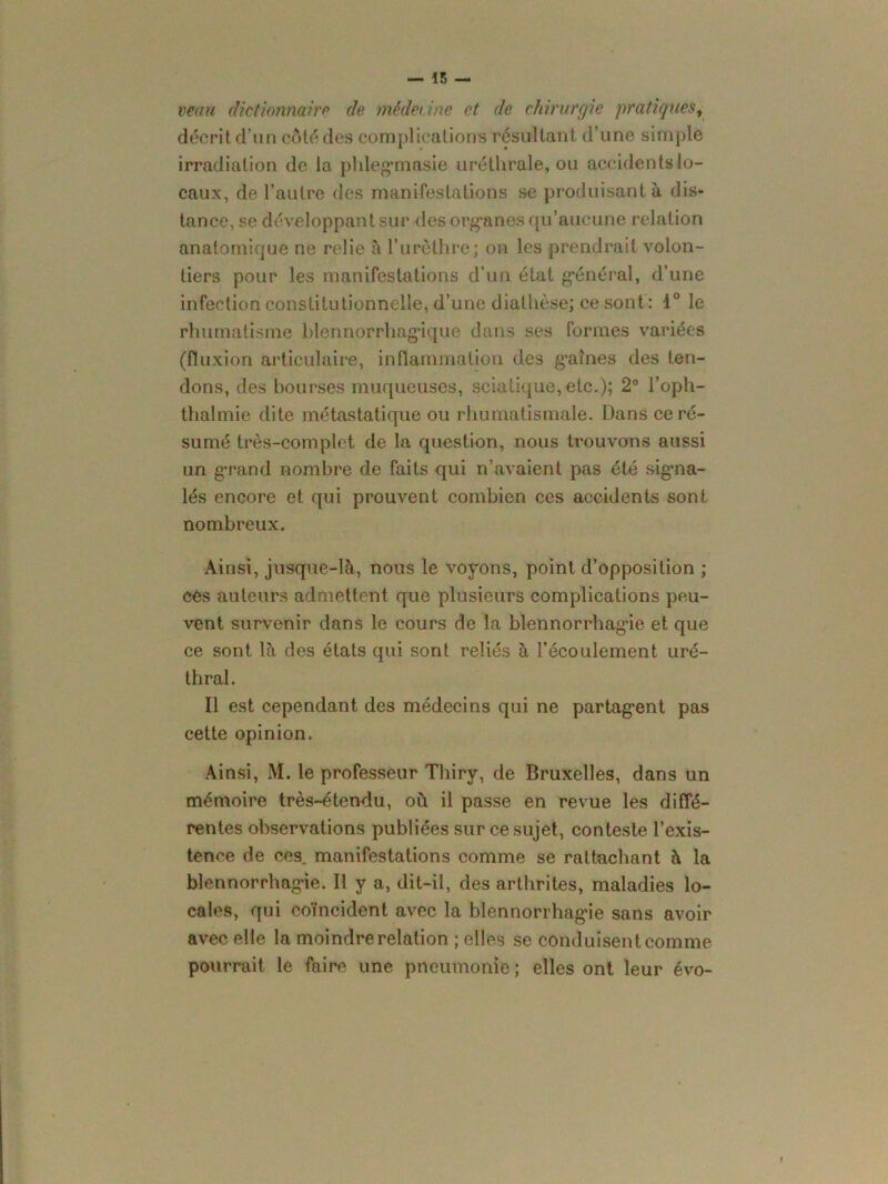 veau dictionnaire de médecine et de chirurgie pratiques, décrit d’un côté des complications résultant d’une simple irradiation de la phlegmasie uréthrale, ou accidentslo- caux, de l’autre des manifestations se produisant à dis- tance, se développant sur des organes qu’aucune relation anatomique ne relie à l’urèthre; on les prendrait volon- tiers pour les manifestations d’un état général, d’une infection constitutionnelle, d’une diathèse; ce sont: 1° le rhumatisme blennorrhagique dans ses formes variées (fluxion articulaire, inflammation des graines des ten- dons, des bourses muqueuses, sciatique, etc.); 2° l’oph- thalmie dite métastatique ou rhumatismale. Dans ce ré- sumé très-complet de la question, nous trouvons aussi un grand nombre de faits qui n’avaient pas été signa- lés encore et qui prouvent combien ces accidents sont nombreux. Ainsi, jusque-là, nous le voyons, point d’opposition ; ces auteurs admettent que plusieurs complications peu- vent survenir dans le cours de la blennorrhagàe et que ce sont là des états qui sont reliés à l’écoulement uré- thral. Il est cependant des médecins qui ne partagent pas cette opinion. Ainsi, M. le professeur Tliiry, de Bruxelles, dans un mémoire très-étendu, où il passe en revue les diffé- rentes observations publiées sur ce sujet, conteste l’exis- tence de ces. manifestations comme se rattachant à la blennorrhagie. Il y a, dit-il, des arthrites, maladies lo- cales, qui coïncident avec la blennorrhagie sans avoir avec elle la moindre relation ; elles se conduisent comme pourrait le faire une pneumonie ; elles ont leur évo-