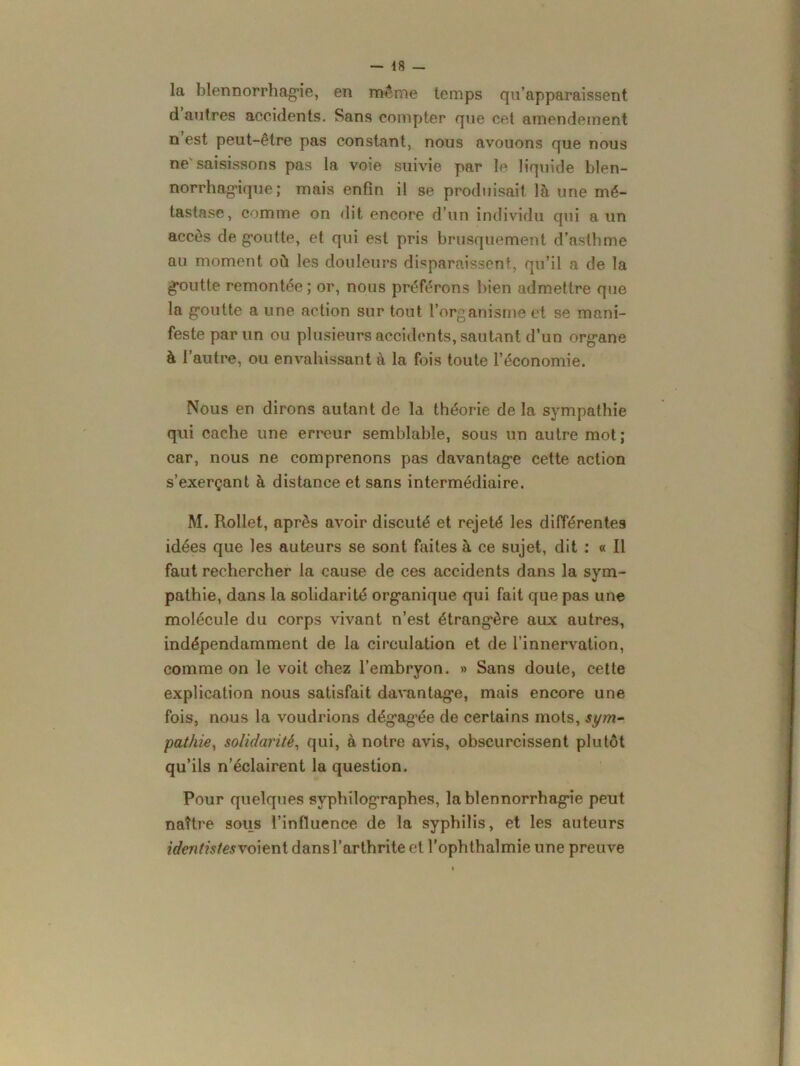 la blennorrhagie, en même temps qu’apparaissent d autres accidents. Sans compter que cet amendement n est peut-être pas constant, nous avouons que nous ne'saisissons pas la voie suivie par le liquide blen- norrhag’ique ; mais enfin il se produisait là une mé- tastase, comme on dit encore d’un individu qui a un accès de g’outte, et qui est pris brusquement d’astbme au moment où les douleurs disparaissent, qu’il a de la goutte remontée; or, nous préférons bien admettre que la g’outte a une action sur tout l’organisme et se mani- feste par un ou plusieurs accidents, sautant d’un org’ane à l’autre, ou envahissant à la fois toute l’économie. Nous en dirons autant de la théorie de la sympathie qui cache une erreur semblable, sous un autre mot; car, nous ne comprenons pas davantage cette action s’exerçant à distance et sans intermédiaire. M. Rollet, après avoir discuté et rejeté les différentes idées que les auteurs se sont faites à ce sujet, dit : « Il faut rechercher la cause de ces accidents dans la sym- pathie, dans la solidarité organique qui fait que pas une molécule du corps vivant n’est étrangère aux autres, indépendamment de la circulation et de l’innervation, comme on le voit chez l’embryon. » Sans doute, cette explication nous satisfait davantage, mais encore une fois, nous la voudrions dég’ag’ée de certains mots, sym- pathie, solidarité, qui, à notre avis, obscurcissent plutôt qu’ils n’éclairent la question. Pour quelques syphilographes, la blennorrhag'ie peut naître sous l’influence de la syphilis, et les auteurs identistesvoient dans l’arthrite et l’ophthalmie une preuve