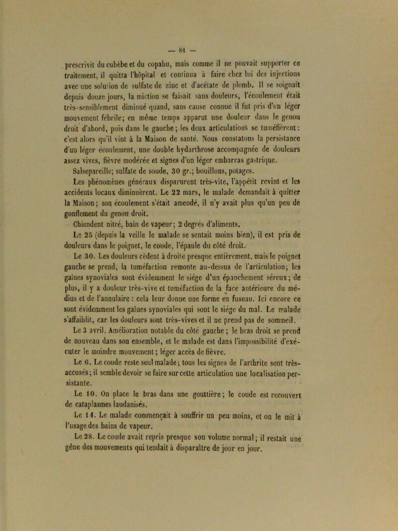 — Si prescrivit ducubèbcet du copahu, mais comme il ne pouvait supporter ce traitement, il quitta l'hôpital et continua à faire chez lui des injections avec une solution de sulfate de zinc et d’acétate de plomb. Il se soignait depuis douze jours, la miction se faisait sans douleurs, l’écoulement était très-sensiblement diminué quand, sans cause connue il fut pris d’un léger mouvement fébrile; en même temps apparut une douleur dans le genou droit d’abord, puis dans le gauche; les deux articulations se tuméfièrent: c’est alors qu’il vint à la Maison de santé. Nous constatons la persistance d’un léger écoulement, une double hydarthrose accompagnée de douleurs assez vives, fièvre modérée et signes d’un léger embarras gastrique. Salsepareille; sulfate de soude, 30 gr.; bouillons, potages. Les phénomènes généraux disparurent très-vite, l’appétit revint et les accidents locaux diminuèrent. Le 22 mars, le malade demandait à quitter la Maison ; son écoulement s’était amendé, il n’y avait plus qu’un peu de gonflement du genou droit. Chiendent nitré, bain de vapeur; 2 degrés d’aliments. Le 25 (depuis la veille le malade se sentait moins bien), il est pris de douleurs dans le poignet, le coude, l’épaule du côté droit. Le 30. Les douleurs cèdent à droite presque entièrement, mais le poignet gauche se prend, la tuméfaction remonte au-dessus de l’articulation; les gaines synoviales sont évidemment le siège d’un épanchement séreux; de plus, il y a douleur très-vive et tuméfaction de la face antérieure du mé- dius et de l’annulaire : cela leur donne une forme en fuseau. Ici encore ce sont évidemment les gaines synoviales qui sont le siège du mal. Le malade s’affaiblit, car les douleurs sont très-vives et il ne prend pas de sommeil. Le 3 avril. Amélioration notable du côté gauche ; le bras droit se prend de nouveau dans son ensemble, et le malade est dans l’impossibilité d’exé- cuter le moindre mouvement ; léger accès de fièvre. Le 6. Le coude reste seul malade-, tous les signes de l’arthrite sont très- accusés; il semble devoir se faire sur cette articulation uue localisation per- sistante. Le 10. On place le bras dans une gouttière; le coude est recouvert de cataplasmes laudanisés. Le 14. Le malade commençait à souffrir un peu moins, et on le mit à l’usage des bains de vapeur. Le 28. Le coude avait repris presque son volume normal; il restait une gêne des mouvements qui tendait à disparaître de jour en jour.