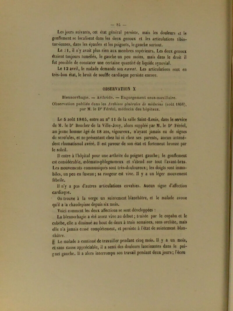 Les jours suivants, cet état général persiste, mais les douleurs et le gonflement se localisent dans les deux genoux et les articulations tibio- tarsiennes, dans les épaules et les poignets, le gauche surtout. Le 21, il n'y avait plus rien aux membres supérieurs. Les deux geuoux étaient toujours tuméfiés, le gauche un peu moins, mais dans le droit il fut possible de constater une certaine quantité de liquide synovial. Le 12 avril, le malade demande son exeat. Les articulations sont en très-bon état, le bruit de souffle cardiaque persiste encore. OBSERVATION X Blennorrhagie. — Arthride. — Engorgement sous-maxillaire. Observation publiée dans les Archives générales de médecine (août 1866), par M. le Dr Féréol, médecin des hôpitaux. Le 5 août 1865, entre au n° 11 de la salle Saint-Louis, dans le service de M. le Dr Boucher de la Ville-Jouy, alors suppléé par M. le Dr Féréol, un jeune homme âgé de 18 ans, vigoureux, n’ayant jamais eu de signes de scrofules, et ne présentant chez lui ni chez ses parents, aucun antécé- dent rhumatismal avéré. Il est paveur de son état et fortement bronzé par le soleil. Il entre à l’hopilal pour une arthrite du poignet gauche; le gonflement est considérable, œdémato-pblegmoneux et s’étend sur tout l’avaut-bras. Les mouvements communiqués sont très-douloureux; les doigts sont immo- biles, un peu en fuseau ; sa rougeur est vive. Il y a un léger mouvement fébrile. Il n’y a pas d’autres articulations euvahies. Aucun signe d’affection cardiaque. On trouve à la verge un suintement blanchâtre, et le malade avoue qu'il a la chaudepisse depuis six mois. Voici comment les deux affections se sont développées : La blennoi hagie a été assez vive au début ; traitée par le copahu et le cubèbe, elle a diminué au bout de deux à trois semaines, sans orchite, mais elle n’a jamais cessé complètement, et persiste a 1 état de suintement blan- châtre. | Le malade a continué de travailler pendant cinq mois. Il y a un mois, et sans cause appréciable, il a senti des douleurs lancinantes dans le poi- gnet gauche. Il a alors interrompu son travail pendant deux jours; l’écou