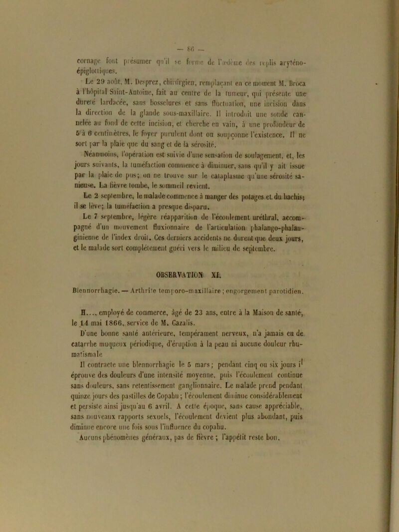 — 80 — cornage font présumer qui! se forme de l’oedème des replis aryténo- épigloliiques. Le 29 août, M. Desprez, chirurgien, remplaçant en ce moment M. Broca à I hôpital Saint-Antoine, fait au centre de la tumeur, qui présente une dureté lardacéc, sans bosselures et sans fluctuation, une incision dans la direction de la glande sous-maxillaire. Il introduit une sonde can- nelée au fond de celte incision, et cherche en vain, à une profondeur de 5 à 6 centimètres, le foyer purulent dont on soupçonne l’existence. Il ne sort par la plaie que du sang et de la sérosité. Néanmoins, l’opération est suivie d'une sensation de soulagement, et, les jours suivants, la tuméfaction commence à diminuer, sans qu’il y ait issue par la plaie de pus; on ne trouve sur le cataplasme qu’une sérosité sa- nieuse. La lièvre tombe, le sommeil revient. Le 2 septembre, le malade commence à manger des potages et du hachis; il se lève; la tuméfaction a presque disparu. Le 7 septembre, légère réapparition de l’écoulement uréthral, accom- pagné d’un mouvement fluxionnaire de l’articulation pbalango-phalan- ginienne de l’index droit. Ces derniers accidents ne durent que deux jours, et le malade sort complètement guéri vers le milieu de septembre. OBSERVATION XL Blennorrhagie. — Arthrite tern; oro-maxillaire ; engorgement parotidien. H..., employé de commerce, âgé de 23 ans, entre à la Maison de santé, le 14 mai 1866, service de M. Cazalis. D’une bonne santé antérieure, tempérament nerveux, n’a jamais eu de catarrhe muqueux périodique, d’éruption à la peau ni aucune douleur rhu- matismale Il contracte une blennorrhagie le 5 mars; pendant cinq ou six jours i^ éprouve des douleurs d’une intensité moyenne, puis I écoulement continue sans douleurs, sans retentissement ganglionnaire. Le malade prend pendant quinze, jours des pastilles de Copahu ; l’écoulement diminue considérablement et persiste ainsi jusqu’au 6 avril. A cette époque, sans cause appréciable, sans nouveaux rapports sexuels, l'écoulement devient plus abondant, puis diminue encore une fois sous l’influence du copahu. Aucuns phénomènes généraux, pas de lièvre ; l'appétit reste bon.