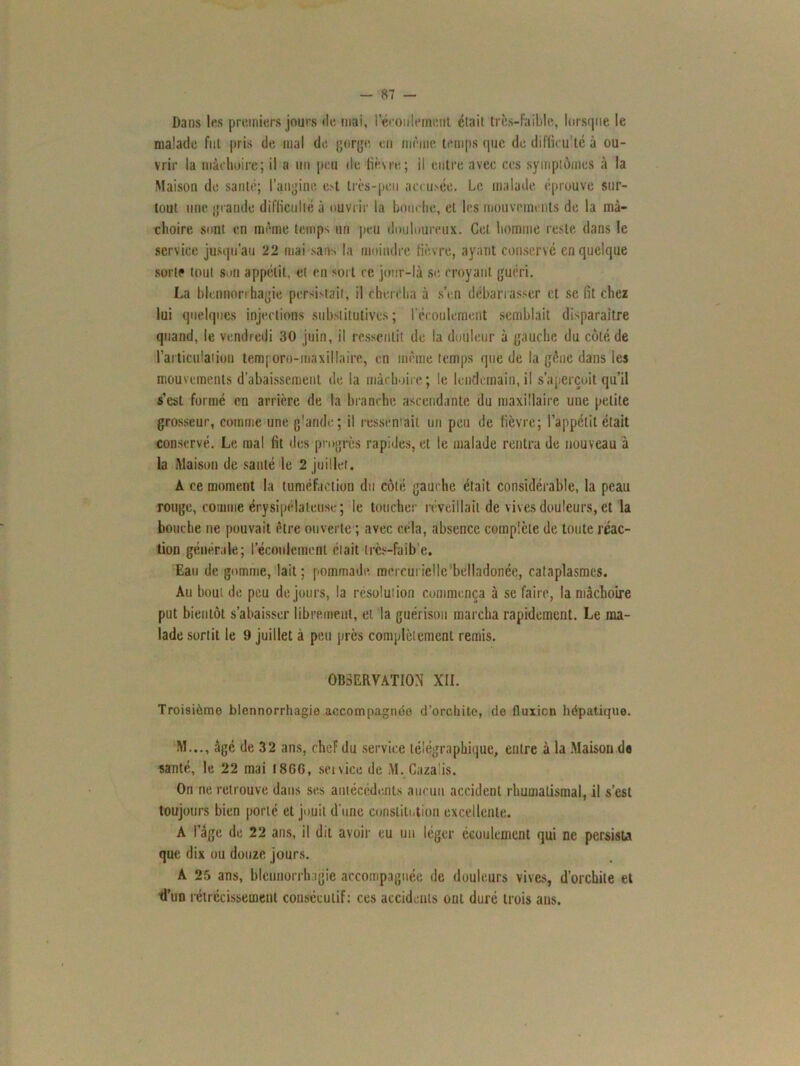 Dans les premiers jours de mai, I écoulement était très-faible, lorsque le malade fut pris de mal de gorge en même temps que de difficulté à ou- vrir la mâchoire; il a un peu de lièvre; il entre avec ces symptômes à la Maison de santé; l’angine ot très-peu accusée. Le malade éprouve sur- tout une grande difficulté à ouvrir la bouche, et les mouvements de la mâ- choire sont en même temps un peu douloureux. Cet homme reste dans le service jusqu’au 22 mai sans la moindre fièvre, ayant conservé en quelque sorte tout sou appétit, et eu sort ce jour-là se croyant guéri. La blennorrhagie persistait, il chercha à s’en débarrasser et se fit chez lui quelques injections substitutives; l'écoulement semblait disparaître quand, le vendredi 30 juin, il ressentit de la douleur à gauche du côté de l'articulation temporo-maxillairc, en même temps que de la gêne dans les mouvements d’abaissement de la mâchoire ; le lendemain, il s’aperçoit qu’il s’est formé en arrière de la branche ascendante du maxillaire une petite grosseur, comme une glande; il ressentait un peu de fièvre; l’appétit était conservé. Le mal fit des progrès rapides, et le malade rentra de nouveau à la Maison de santé le 2 juillet. A ce moment la tuméfaction du côté gauche était considérable, la peau ronge, comme érysipélateuse; le toucher réveillait de vives douleurs, et la bouche ne pouvait être ouverte ; avec cela, absence complète de toute réac- tion générale; l’écoulement était tres-faib e. Eau de gomme, lait; pommade mercurielle belladonce, cataplasmes. Au bout de peu de jours, la résolution commença à se faire, la mâchoire put bientôt s’abaisser librement, et la guérison marcha rapidement. Le ma- lade sortit le 9 juillet à peu près complètement remis. OBSERVATION XII. Troisième blennorrhagie accompagnée d’orchite, de fluxion hépatique. M..., âgé de 32 ans, chef du service télégraphique, entre à la Maison do santé, le 22 mai 1866, soi vice de M. Cazaüs. On ne retrouve dans ses antécédents aucun accident rhumatismal, il s’est toujours bien porté et jouit d’une constitution excellente. A I âge de 22 ans, il dit avoir eu un léger écoulement qui ne persista que dix ou douze jours. A 25 ans, blennorrhagie accompagnée de douleurs vives, d’orchite et d’un rétrécissement consécutif: ces accidents ont duré trois aus.