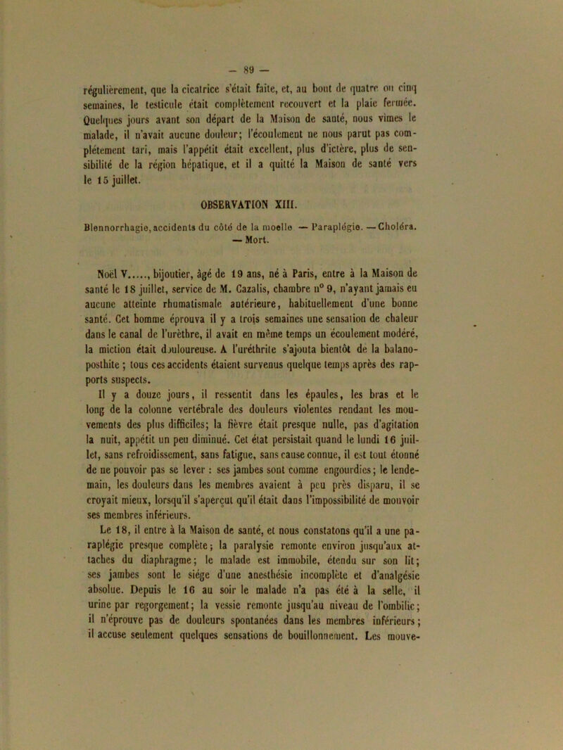 régulièrement, que la cicatrice s’était faite, et, au bout fie quatre ou cinq semaines, le testicule était complètement recouvert et la plaie fermée. Quelques jours avant son départ de la Maison de santé, nous vimes le malade, il n’avait aucune douleur; l’écoulement ne nous parut pas com- plètement tari, mais l’appétit était excellent, plus d’ictère, plus de sen- sibilité de la région hépatique, et il a quitté la Maison de santé vers le 15 juillet. OBSERVATION XIII. Blennorrhagie, accidents du côté de la moelle — Paraplégie. —Choléra. — Mort. Noël V bijoutier, âgé de 19 ans, né à Paris, entre à la Maison de santé le 18 juillet, service de M. Cazalis, chambre n°9, n’ayant jamais eu aucune atteinte rhumatismale antérieure, habituellement d’une bonne santé. Cet homme éprouva il y a trois semaines une sensation de chaleur dans le canal de l’urèthre, il avait en même temps un écoulement modéré, la miction était douloureuse. A l’uréthrilc s’ajouta bientôt de la balano- posthite ; tous ces accidents étaient survenus quelque temps après des rap- ports suspects. Il y a douze jours, il ressentit dans les épaules, les bras et le long de la colonne vertébrale des douleurs violentes rendant les mou- vements des plus difficiles; la fièvre était presque nulle, pas d’agitation la nuit, appétit un peu diminué. Cet état persistait quand le lundi 16 juil- let, sans refroidissement, sans fatigue, sans cause connue, il est tout étonné de ue pouvoir pas se lever : ses jambes sont comme engourdies; le lende- main, les douleurs dans les membres avaient à peu près disparu, il se croyait mieux, lorsqu’il s’aperçut qu’il était dans l’impossibilité de mouvoir ses membres inférieurs. Le 18, il entre à la Maison de sauté, et nous constatons qu’il a une pa- raplégie presque complète ; la paralysie remonte environ jusqu’aux at- taches du diaphragme; le malade est immobile, étendu sur son lit; ses jambes sont le siège d’une anesthésie incomplète et d’analgésie absolue. Depuis le 16 au soir le malade n’a pas été à la selle, il urine par regorgement; la vessie remonte jusqu’au niveau de l’ombilic; il n’éprouve pas de douleurs spontanées dans les membres inférieurs ; il accuse seulement quelques sensations de bouillonnement. Les mouve-