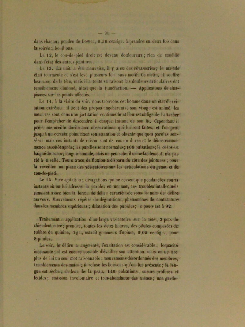dans chacun ; poudre de Dower, 0,30 cenligr. à prendre eu deux fois dans la soirée ; bouillons. Le 12, le cou-de-pied droit est devenu douloureux; rien de modifié dans l’état des autres jointures. Le 13. La nuit a été mauvaise, il y a eu des rêvasseries; le malade était tourmenté et s’est levé plusieurs fois sans motif. Ce malin, il souffre beaucoup de la tète, mais il a toute sa raison ; les douleurs articulaires ont sensiblement diminué, ainsi que la tuméfaction. — Applications de sina- pismes sur les points affectés. Le 14, à la visite du soir, nous trouvons cet homme dans un état d’exci- tation extrême : il tient des propos incohérents, son visage est animé, les membres sont dans une jactitation continuelle et l’on est obligé de l’attacher pour l’empècher de descendre à chaque instant de son lit. Cependant il prê e une oreille docile aux observations qui lui sont faites, et l’on peut jusqu à un certain point fixer son attention et obtenir quelques paroles sen- sées; mais ces instants de raison sont de courte durée et le délire recom- mence aussitôt après ; les pupilles sont normales; 108 pulsations; le corps est baigné de sueur; langue humide, mais un peu sale; il urine facilement, n’a pas été à la selle. Toute trace de fluxion a disparu du côté des jointures ; pour la réveiller on place des vésicatoires sur les articulations du genou et du cou-de-pied. Le 15. Vive agitation ; divagations qui ne cessent que pendant les courts instants où on lui adresse la parole; en un mot, ces troubles intellectuels simulent assez bien la forme de délire caractérisée sous le nom de délire nerveux. Mouvements répétés de- déglutition ; phénomènes de contracture dans les membres supérieurs; dilatation de> pupilles ; le pouls est à 92. Traitement : application d’un large vésicatoire sur la tête ; 2 pots de chiendent nitré; prendre, toutes les deux heures, des pilu'es composées de sulfate de quinine, 1 gr., extrait gommeux d’opium, 0,05 centtgr., pour 8 pilules. Le soir, le délire a augmenté, l'exaltation est considérable, loquacité ince.'sanle ; il est encore possible d’éveiller sou attention, mais on ne lire plus de lui un seul mot raisonnable ; mouvements désordonnés des membres, tremblements des mains ; il refuse les boissons qu’on lui présente; la lan- gue est sèche ; chaleur de la peau, 140 pulsations ; sueurs profuses et fétides; émission involontaire et très-abondante des urines7 une garde-