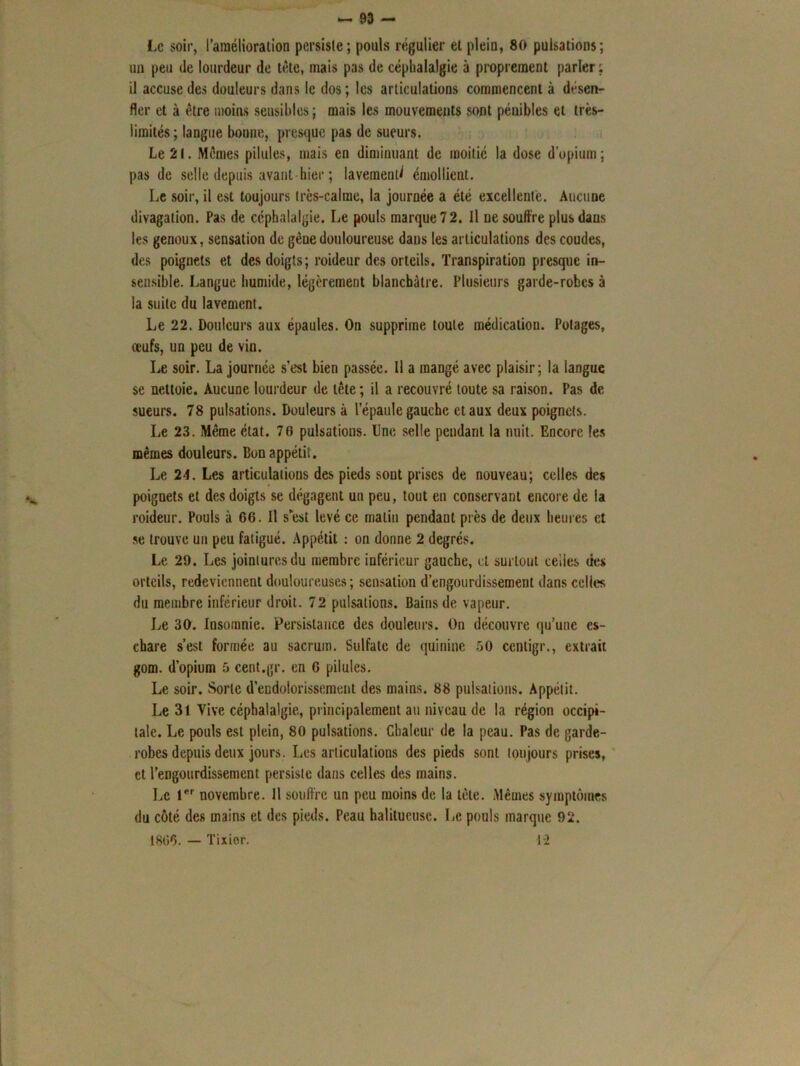 Le soir, l’amélioration persiste; pouls régulier el plein, 80 pulsations; un peu de lourdeur de tête, mais pas de céphalalgie à proprement parler ; il accuse des douleurs dans le dos ; les articulations commencent à désen- fler et à être moins sensibles; mais les mouvements sont pénibles et très- limités; langue bonne, presque pas de sueurs. Le 21. Mêmes pilules, mais en diminuant de moitié la dose d’opium; pas de selle depuis avant-hier ; lavement émollient. Le soir, il est toujours très-calme, la journée a été excellente. Aucune divagation. Pas de céphalalgie. Le pouls marque 72. Il ne souffre plus dans les genoux, sensation de gène douloureuse dans les articulations des coudes, des poignets et des doigts; roideur des orteils. Transpiration presque in- sensible. Langue humide, légèrement blanchâtre. Plusieurs garde-robes à la suite du lavement. Le 22. Douleurs aux épaules. On supprime toute médication. Potages, œufs, un peu de vin. Le soir. La journée s’est bien passée. Il a mangé avec plaisir; la langue se nettoie. Aucune lourdeur de tête; il a recouvré toute sa raison. Pas de sueurs. 78 pulsations. Douleurs à l’épaule gauche et aux deux poignets. Le 23. Même état. 70 pulsations. Une selle pendant la nuit. Encore les mêmes douleurs. Bon appétit. Le 24. Les articulations des pieds sont prises de nouveau; celles des poignets et des doigts se dégagent un peu, tout en conservant encore de ia roideur. Pouls à 66. Il s’est levé ce malin pendant près de deux heures et se trouve un peu fatigué. Appétit : on donne 2 degrés. Le 29. Les jointures du membre inférieur gauche, el surtout celles des orteils, redeviennent douloureuses; sensation d’engourdissement dans celles du membre inférieur droit. 72 pulsations. Bains de vapeur. Le 30. Insomnie. Persistance des douleurs. On découvre qu’une es- chare s’est formée au sacrum. Sulfate de quinine 50 centigr., extrait gom. d’opium 5 cent.gr. en 6 pilules. Le soir. Sorte d’endolorissement des mains. 88 pulsations. Appétit. Le 31 Vive céphalalgie, principalement au niveau de la région occipi- tale. Le pouls est plein, 80 pulsations. Chaleur de la peau. Pas de garde- robes depuis deux jours. Les articulations des pieds sont toujours prises, et l'engourdissement persiste dans celles des mains. Le 1er novembre. 11 souffic un peu moins de la tête. Mêmes symptômes du côté des mains et des pieds. Peau halitucusc. Le pouls marque 92. 1866. — Tixier. 1-2