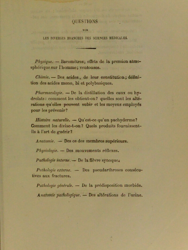 QUESTIONS SUR LES DIVERSES BRANCHES DES SCIENCES MÉDICALES. Physique. — Baromètres ; effets de la pression atmo- sphérique sur l’homme; ventouses. Chimie. — Des acides, de leur constitution ; défini- tion des acides mono, bi et polybasiques. Pharmacologie. — De la distillation des eaux ou hy- drolats: comment les obtient-on? quelles sont les alté- rations qu’elles peuvent subir et les moyens employés pour les prévenir? Histoire naturelle. — Qu’est-ce qu’un pachyderme? Comment les divise-t-on ? Quels produits fournissent- ils à l’art de guérir? Anatomie. — Des os des membres supérieurs. Physiologie. — Des mouvements réflexes. Pathologie interne. — De la fièvre synoquej Pathologie externe. — Des pseudarthroses consécu- tives aux fractures. Pathologie générale. — De la prédisposition morbide. Anatomie pathologique. — Des altérations de l’urine.