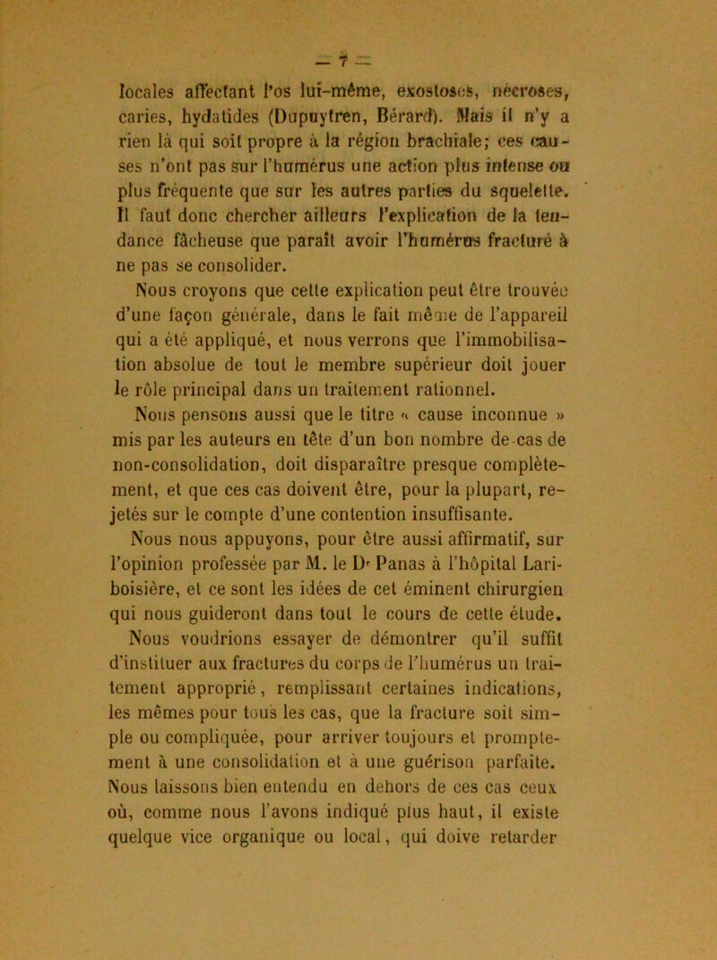 locales affectant l’os lui-même, exostoses, nécroses, caries, hydatides (Dupnytren, Bérard). Mais il n’y a rien là qui soit propre à la région brachiale; ces cau- ses n’ont pas sur l’humérus une action plus intense ou plus fréquente que sur les autres parties du squelette. 11 faut donc chercher ailleurs l’explication de la ten- dance fâcheuse que parait avoir l'humérus fracturé à ne pas se consolider. Nous croyons que celle explication peut être trouvée d’une façon générale, dans le fait même de l’appareil qui a été appliqué, et nous verrons que l’immobilisa- tion absolue de tout le membre supérieur doit jouer le rôle principal dans un traitement rationnel. Nous pensons aussi que le titre * cause inconnue » mis par les auteurs en tête d’un bon nombre de cas de non-consolidation, doit disparaître presque complète- ment, et que ces cas doivent être, pour la plupart, re- jetés sur le compte d’une contention insuffisante. Nous nous appuyons, pour être aussi affirmatif, sur l’opinion professée par M. le I> Panas à l’hôpital Lari- boisière, et ce sont les idées de cet éminent chirurgien qui nous guideront dans tout le cours de cette étude. Nous voudrions essayer de démontrer qu’il suffit d’instituer aux fractures du corps de l'humérus un trai- tement approprié, remplissant certaines indications, les mêmes pour tous les cas, que la fracture soit sim- ple ou compliquée, pour arriver toujours et prompte- ment à une consolidation et à une guérison parfaite. Nous laissons bien entendu eu dehors de ces cas ceux où, comme nous l’avons indiqué plus haut, il existe quelque vice organique ou local, qui doive retarder