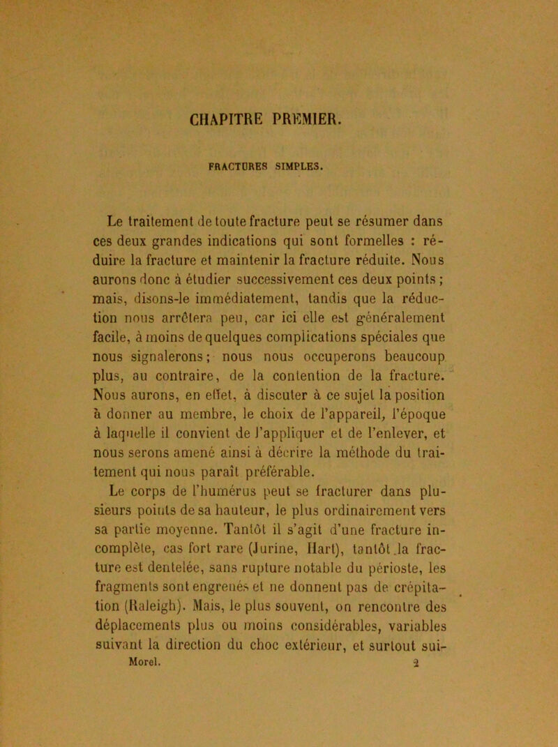 CHAPITRE PREMIER. FRACTURES SIMPLES. Le traitement de toute fracture peut se résumer dans ces deux grandes indications qui sont formelles : ré- duire la fracture et maintenir la fracture réduite. Nous aurons donc à étudier successivement ces deux points ; mais, disons-le immédiatement, tandis que la réduc- tion nous arrêtera peu, car ici elle est généralement facile, à moins de quelques complications spéciales que nous signalerons; nous nous occuperons beaucoup plus, au contraire, de la contention de la fracture. Nous aurons, en effet, à discuter à ce sujet la position à donner au membre, le choix de l’appareil, l’époque à laquelle il convient de l’appliquer et de l’enlever, et nous serons amené ainsi à décrire la méthode du trai- tement qui nous paraît préférable. Le corps de l’humérus peut se fracturer dans plu- sieurs points de sa hauteur, le plus ordinairement vers sa partie moyenne. Tantôt il s’agit d’une fracture in- complète, cas fort rare (Jurine, Hart), tantôt Ja frac- ture est dentelée, sans rupture notable du périoste, les fragments sont engrenés et ne donnent pas de crépita- tion (Raleigh). Mais, le plus souvent, on rencontre des déplacements plus ou moins considérables, variables suivant la direction du choc extérieur, et surtout sui-