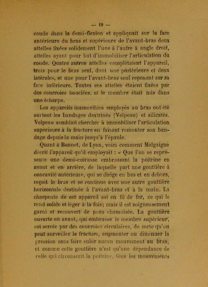 coude dans la demi-flexion et appliquait sur la face antérieure du bras et supérieure de. l’avant-bras deux attelles fixées solidement l’une à l’autre à angle droit, attelles ayant pour but d’immobiliser l’articulation du coude. Quatre autres attelles complétaient l’appareil, trois pour le bras seul, dont une postérieure et deux latérales, et une pour l'avant-bras seul reposant sur sa face inférieure. Toutes ces attelles étaient fixées par des courroie» bouclées, et le membre était mis dans une écharpe. Les appareils inamovibles employés au bras ont été surtout les bandages dextrinés (Velpeau) et silicatés. Velpeau semblait chercher à immobiliser l’articulation supérieure à la fracture en faisant remonter son ban- dage depuis la main jusqu’à l’épaule. Quant à Bonnet, de Lyon, voici comment Malgaigne décrit l’appareil qu’il employait : « Que l’on se repré- sente une demi-cuirasse embrassant la poitrine en avant et en arrière, de laquelle part une gouttière à concavité antérieure, qui se dirige en bas et en dehors, reçoit le bras et se continue avec une autre gouttière horizontale destinée à l’avant-bras et à la main. La charpente de cet appareil est en fil de fer, ce qui le rend solide et léger à la fois; mais il est soigneusement garni et recouvert de peau chamoisée. La gouttière ouverte en avant, qui embrasse le membre supérieur, est serrée par des courroies circulaires, de sorte qu’on peut surveiller la fracture, augmenter ou diminuer la pression sans faire subir aucun mouvement au bras, et comme celte gouttière n’est qu’une dépendance de celle qui circonscrit la poitrine, tous les mouvements