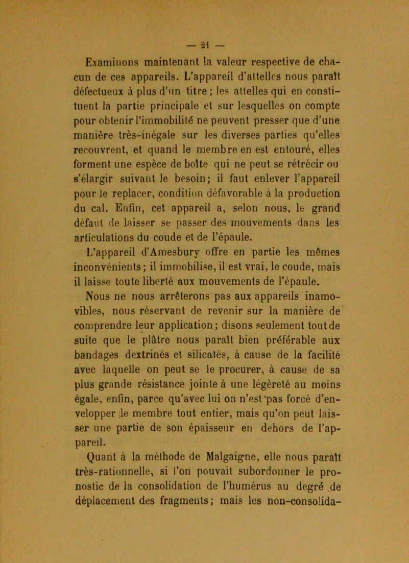 Examinons maintenant la valeur respective de cha- cun de ces appareils. L’appareil d’attelles nous paraît défectueux à plus d’un titre ; les attelles qui en consti- tuent la partie principale et sur lesquelles on compte pour obtenir l’immobilité ne peuvent presser que d’une manière très-inégale sur les diverses parties qu’elles recouvrent, et quand le membre en est entouré, elles forment une espèce de boîte qui ne peut se rétrécir ou s’élargir suivant le besoin; il faut enlever l’appareil pour le replacer, condition défavorable à la production du cal. Enfin, cet appareil a, selon nous, le grand défaut de laisser se passer des mouvements dans les articulations du coude et de l’épaule. L’appareil d’Amesbury offre en partie les mêmes inconvénients ; il immobilise, il est vrai, le coude, mais il laisse toute liberté aux mouvements de l’épaule. Nous ne nous arrêterons pas aux appareils inamo- vibles, nous réservant de revenir sur la manière de comprendre leur application; disons seulement tout de suite que le plâtre nous paraît bien préférable aux bandages dextrinés et silicatés, à cause de la facilité avec laquelle on peut se le procurer, à cause de sa plus grande résistance jointe à une légèreté au moins égale, enfin, parce qu'avec lui on n’est'pas forcé d’en- velopper ;le membre tout entier, mais qu’on peut lais- ser une partie de son épaisseur en dehors de l’ap- pareil. Quant à la méthode de Malgaigme, elle nous paraît très-rationnelle, si l’on pouvait subordonner le pro- nostic de la consolidation de l’humérus au degré de déplacement des fragments; mais les non-consolida-