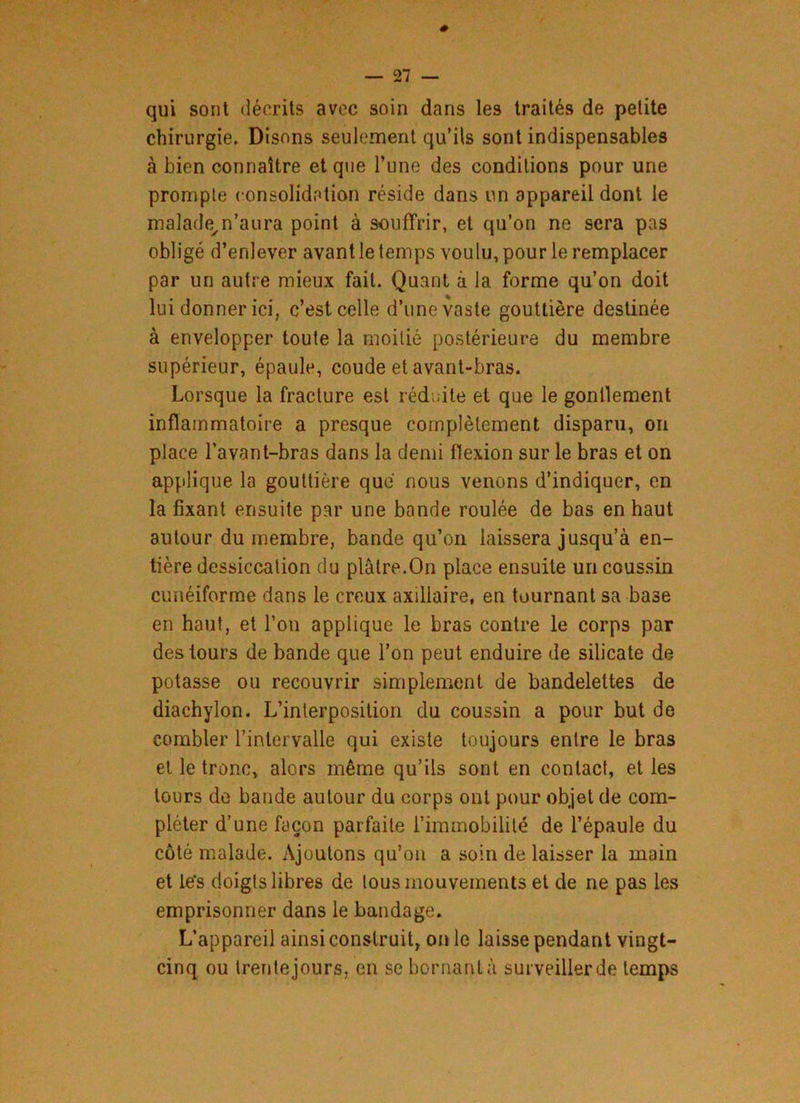 qui sont décrits avec soin dans les traités de petite chirurgie. Disons seulement qu’ils sont indispensables à bien connaître et que l’une des conditions pour une prompte consolidation réside dans un appareil dont le malade,n’aura point à souffrir, et qu’on ne sera pas obligé d’enlever avant le temps voulu, pour le remplacer par un autre mieux fait. Quant à la forme qu’on doit lui donner ici, c’est celle d’une vaste gouttière destinée à envelopper toute la moitié postérieure du membre supérieur, épaule, coude et avant-bras. Lorsque la fracture est réduite et que le gontlement inflammatoire a presque complètement disparu, on place l’avant-bras dans la demi flexion sur le bras et on applique la gouttière que nous venons d’indiquer, en la fixant ensuite par une bande roulée de bas en haut autour du membre, bande qu’on laissera jusqu’à en- tière dessiccation du plâtre.On place ensuite un coussin cunéiforme dans le creux axillaire, en tournant sa base en haut, et l’on applique le bras contre le corps par des tours de bande que l’on peut enduire de silicate de potasse ou recouvrir simplement de bandelettes de diachylon. L’interposition du coussin a pour but de combler l’intervalle qui existe toujours entre le bras et le tronc, alors même qu’ils sont en contact, et les tours de bande autour du corps ont pour objet de com- pléter d’une façon parfaite l’immobilité de l’épaule du côté malade. Ajoutons qu’on a soin de laisser la main et le's doigts libres de tous mouvements et de ne pas les emprisonner dans le bandage. L’appareil ainsi construit, on le laisse pendant vingt- cinq ou trente jours, en se bornant à surveiller de temps