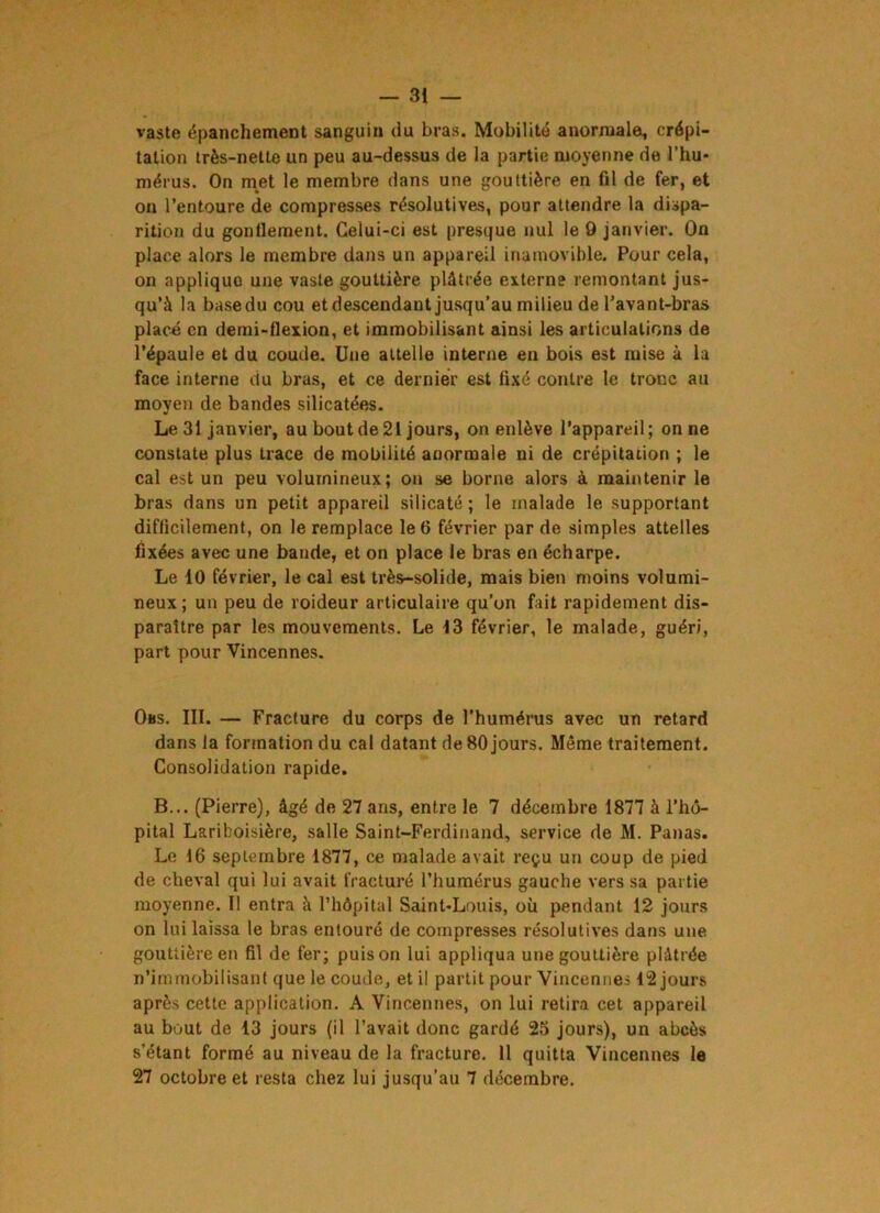 — 31 — vaste épanchement sanguin du bras. Mobilité anormale, crépi- tation très-nette un peu au-dessus de la partie moyenne de l’hu* mérus. On met le membre dans une gouttière en fil de fer, et on l’entoure de compresses résolutives, pour attendre la dispa- rition du gonflement. Celui-ci est presque nul le 9 janvier. On place alors le membre dans un appareil inamovible. Pour cela, on applique une vaste gouttière plâtrée externe remontant jus- qu’à la base du cou et descendant jusqu’au milieu de l’avant-bras placé en demi-flexion, et immobilisant ainsi les articulations de l’épaule et du coude. Une attelle interne en bois est mise à la face interne du bras, et ce dernier est fixé contre le tronc au moyen de bandes silicatées. Le 31 janvier, au bout de 21 jours, on enlève l’appareil; on ne constate plus trace de mobilité anormale ni de crépitation ; le cal est un peu volumineux; on se borne alors à maintenir le bras dans un petit appareil silicate ; le malade le supportant difficilement, on le remplace le 6 février par de simples attelles fixées avec une bande, et on place le bras en écharpe. Le 10 février, le cal est très-solide, mais bien moins volumi- neux; un peu de roideur articulaire qu’on fait rapidement dis- paraître par les mouvements. Le 13 février, le malade, guéri, part pour Vincennes. Oas. III. — Fracture du corps de l’humérus avec un retard dans la formation du cal datant de 80 jours. Même traitement. Consolidation rapide. B... (Pierre), âgé de 27 ans, entre le 7 décembre 1877 à l’hô- pital Lariboisière, salle Saint-Ferdinand, service de M. Panas. Le 16 septembre 1877, ce malade avait reçu un coup de pied de cheval qui lui avait fracturé l’humérus gauche vers sa partie moyenne. 11 entra à l’hôpital Saint-Louis, où pendant 12 jours on lui laissa le bras entouré de compresses résolutives dans une gouttière en fil de fer; puis on lui appliqua une gouttière plâtrée n’immobilisant que le coude, et il partit pour Vincennes 42 jours après cette application. A Vincennes, on lui retira cet appareil au bout de 13 jours (il l’avait donc gardé 25 jours), un abcès s’étant formé au niveau de la fracture. 11 quitta Vincennes le