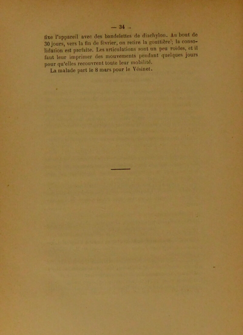fixe l’appareil avec des bandelettes de diachylon. Au bout de 30 jours, vers la fin de février, on retire la gouttière'; la conso- lidation est parfaite. Les articulations sont un peu roides, et il faut leur imprimer des mouvements pendant quelques jours pour qu’elles recouvrent toute leur mobilité.