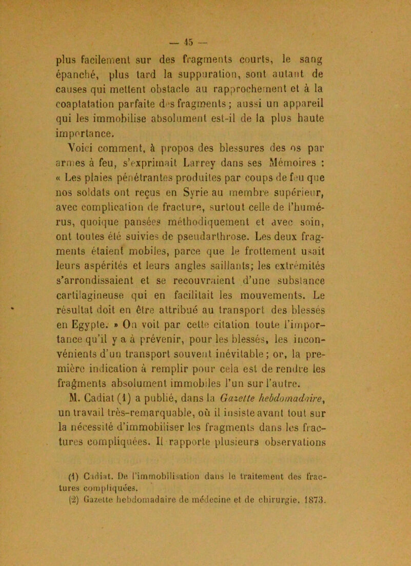 plus facilement sur des fragments courts, le sang épanché, plus tard la suppuration, sont autant de causes qui mettent obstacle au rapprochement et à la coaptatation parfaite d -s fragments ; aussi un appareil qui les immobilise absolument est-il de la plus haute importance. Voici comment, à propos des blessures des os par armes à feu, s’exprimait Larrey dans ses Mémoires : « Les plaies pénétrantes produites par coups de feu que nos soldats ont reçus en Syrie au membre supérieur, avec complication de fracture, surtout celle de l’humé- rus, quoique pansées méthodiquement et avec soin, ont toutes été suivies de pseudarthrose. Les deux frag- ments étaient mobiles, parce que le frottement usait leurs aspérités et leurs angles saillants; les extrémités s’arrondissaient et se recouvraient d’une substance cartilagineuse qui en facilitait les mouvements. Le résultat doit en être attribué au transport des blessés en Egypte. » On voit par celte citation toute l’impor- tance qu’il y a à prévenir, pour les blessés, les incon- vénients d’un transport souvent inévitable; or, la pre- mière indication à remplir pour cela est de rendre les fragments absolument immobiles l’un sur l’autre. M. Gadiat (1) a publié, dans la Gazette hebdomadaire, un travail très-remarquable, où il insiste avant tout sur la nécessité d’immobiliser les fragments dans les frac- tures compliquées. Il rapporte plusieurs observations ({) Gadiat. De l’immobilisation dans le traitement des frac- tures compliquées. (2) Gazette hebdomadaire de médecine et de chirurgie. 1873.