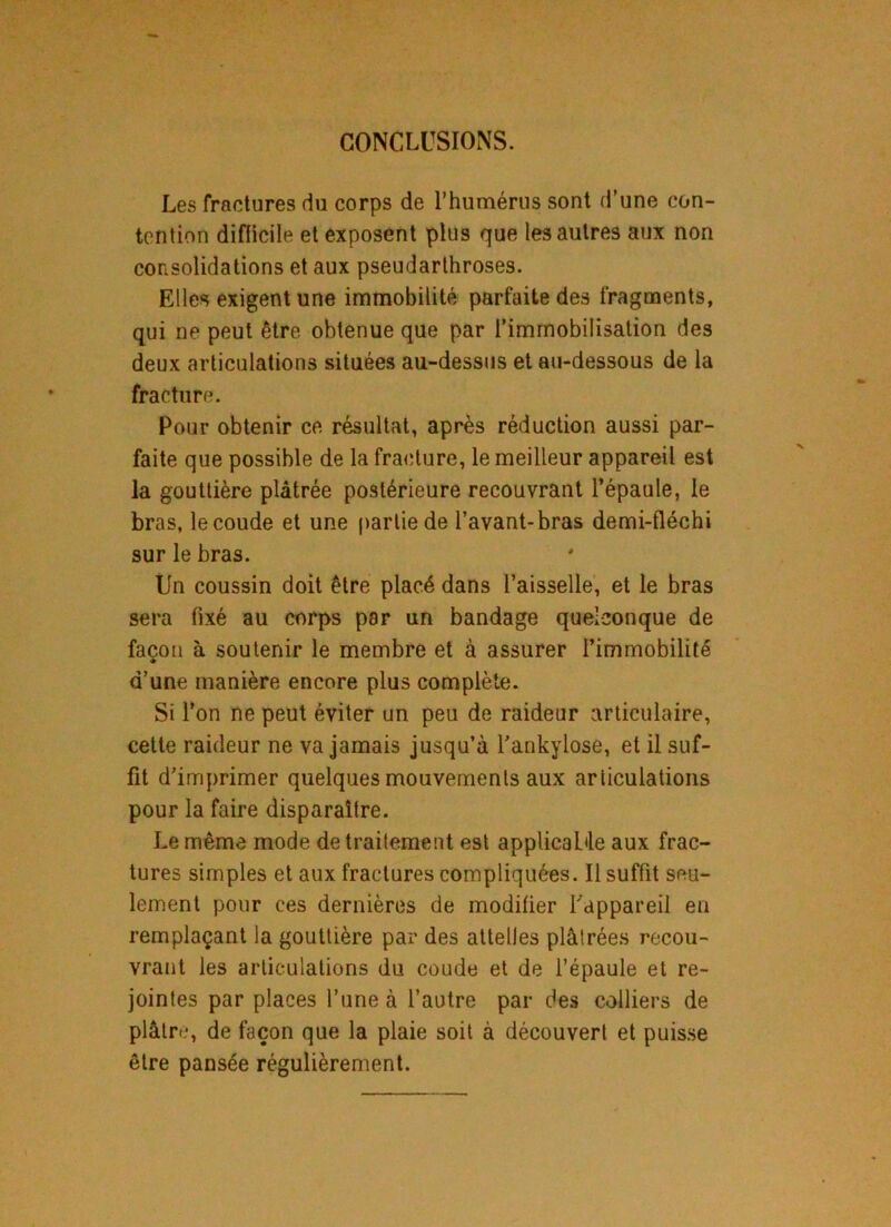 CONCLUSIONS. Les fractures du corps de l’humérus sont d'une con- tention difficile et exposent plus que les autres aux non consolidations et aux pseudarthroses. Elles exigent une immobilité parfaite des fragments, qui ne peut être obtenue que par l’immobilisation des deux articulations situées au-dessus et au-dessous de la fracture. Pour obtenir ce résultat, après réduction aussi par- faite que possible de la fracture, le meilleur appareil est la gouttière plâtrée postérieure recouvrant l’épaule, le bras, le coude et une partie de l’avant-bras demi-fléchi sur le bras. Un coussin doit être placé dans l’aisselle, et le bras sera fixé au corps par un bandage quelconque de façon à soutenir le membre et à assurer l’immobilité d’une manière encore plus complète. Si l’on ne peut éviter un peu de raideur articulaire, cette raideur ne va jamais jusqu’à l’ankylose, et il suf- fit d’imprimer quelques mouvements aux articulations pour la faire disparaître. Le même mode de traitement est applicable aux frac- tures simples et aux fractures compliquées. Il suffit seu- lement pour ces dernières de modifier l’appareil en remplaçant la gouttière par des attelles plâtrées recou- vrant les articulations du coude et de l’épaule et re- jointes par places l’une à l’autre par des colliers de plâtre, de façon que la plaie soit à découvert et puisse être pansée régulièrement.